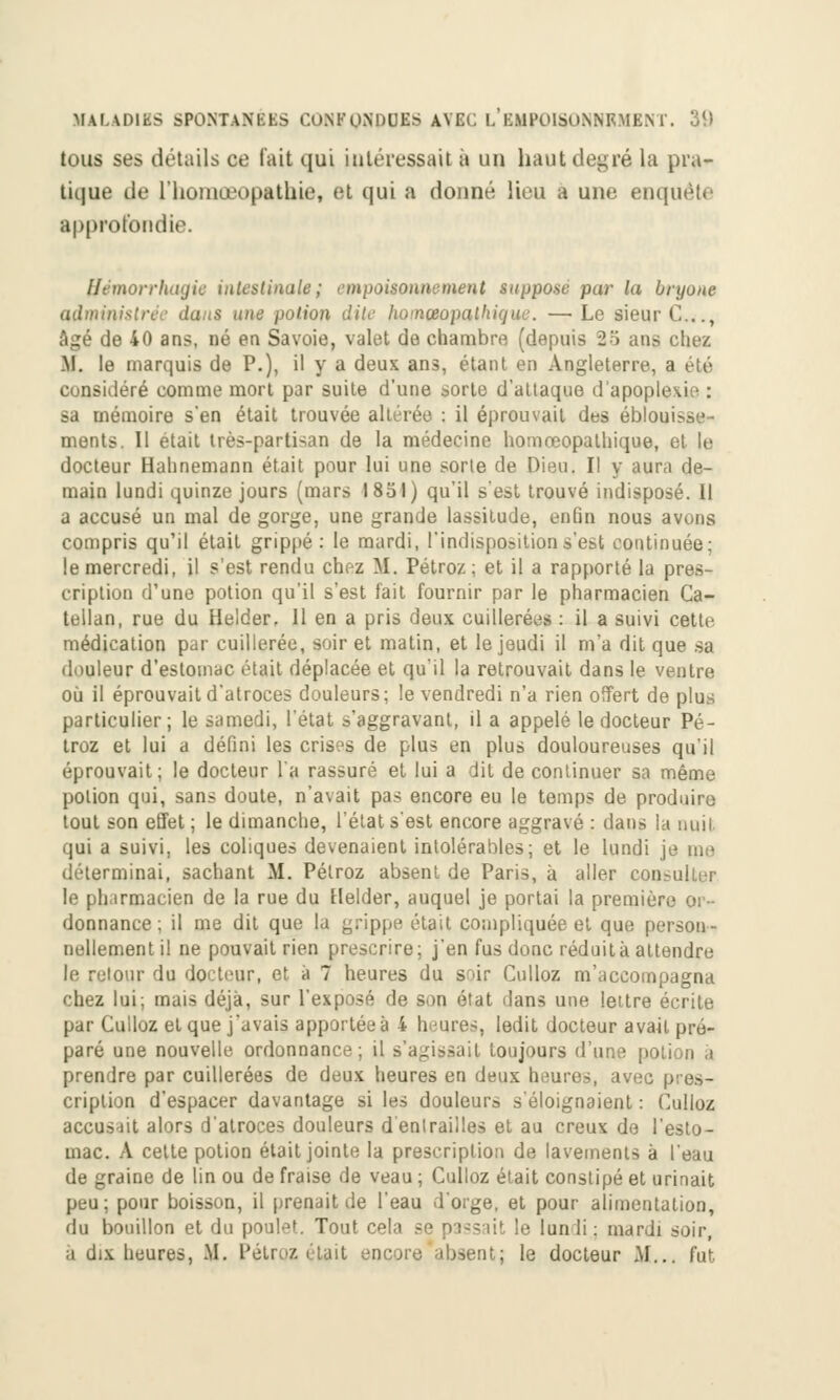 tous ses détails ce l'ait qui intéressait à un haut degré la pra- tique de l'homœopathiâ, et qui a donné lieu a une enquête approfondie. ffémorrhagie intestinale; empoisonnement suppose par la bryone ailinin s une potion dite homCBopathiqne. —• Le sieur C..., âgé de 40 ans, né en Savoie, valet de chambre (depuis 25 ans chez .M. le marquis de P.), il y a deux ans, étant en Angleterre, a été considéré comme mort par suite d'une sorte d'attaque d'apopi' sa mémoire s'en était trouvée altérée : il éprouvait des éblouisse- ments. Il était très-partisan de la médecine homœopathique, et le docteur Halinemann était pour lui une sorte de Dieu. Il y aura de- main lundi quinze jours (mars 1851) qu'il s'est trouvé indisposé. Il a accusé un mal de gorge, une grande lassitude, enfin nous avons compris qu'il était grippé: le mardi, l'indisposition s'est continuée; le mercredi, il s'est rendu chez M. Pétroz; et il a rapporté la pres- cription d'une potion qu'il s'est fait fournir par le pharmacien Ca- tellan, rue du Helder. Il en a pris deux cuillerées : il a suivi cette médication par cuillerée, soir et matin, et le jeudi il m'a dit que sa douleur d'estomac était déplacée et qu'il la retrouvait dans le ventre où il éprouvait d'atroces douleurs; le vendredi n'a rien offert de plus particulier; le samedi, l'état s'aggravant, il a appelé le docteur Pé- troz et lui a défini les crises de plus en plus douloureuses qu'il éprouvait; le docteur l'a rassuré et lui a dit de continuer sa même potion qui, sans doute, n'avait pas encore eu le temps de produire tout son effet ; le dimanche, l'état s'est encore aggravé : dans la ouil qui a suivi, les coliques devenaient intolérables; et le lundi je me déterminai, sachant M. Pétroz absent de Paris, à aller cou le pli irmacien de la rue du Helder, auquel je portai la premier donnance ; il me dit que la grippe était compliquée et que person- nellement il ne pouvait rien prescrire; j'en fus donc réduit à attendre le retour du docteur, et à 7 heures du soir Culloz m'accompagna chez lui; mais déjà, sur l'exposé de son état dans une lettre écrite par Culloz et que j'avais apportée à 4 hure-, ledit docteur avait pro- paré une nouvelle ordonnance; il s'agissait toujours d'une potion à prendre par cuillerées de deux heures en deux heures, avec pres- cription d'espacer davantage si les douleurs s'éloignaient : Culloz accusait alors d'atroces douleurs d entrailles et au creux de l'esto- mac. A cette potion était jointe la prescription de lavements à l'eau de graine de lin ou de fraise de veau ; Cuiloz était constipé et urinait peu; pour boisson, il prenait de l'eau d'orge, et pour alimentation, du bouillon et du poulet. Tout cela se passait le lundi.; mardi soir, à dix heures, M. Pétroz était isent; le docteur M... fut