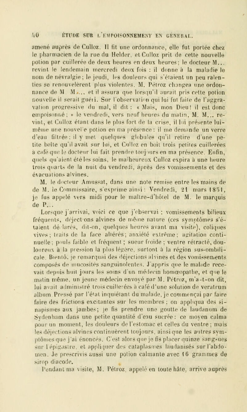 amené auprès de Culloz. Il fit une ordonnance, elle fut portée chez le pharmacien de la rue du Helder, et Culloz prit de cette nouvelle potion par cuillerée de deux heures en deux heures; le docteur M... revint le lendemain mercredi deux fois : il donne à la maladie le nom de névralgie; le jeudi, les douleurs qui s'élaient un peu ralen- ties se renouvelèrent plus violentes. M. Pétroz changea une ordon- nance de M M.... et il assura que lorsqu'il aurait pris celte potion nouvelle il serait guéii. Sur l'observation qui lui fut faite de l'aggra- valion progressive du mal, il dit: «Mais, mon Dieu! il est donc empoisonné; » le vendredi, vers neuf heures du malin, M. M... re- vint, et Culloz étant dans le plus fort de la crise, il lui présente lui- même une nouvel'e potion en ma présence: il me demande un verre d'eau filtrée : il y met, quelques globules qu'il retire d'une pe- tite boîte qu'il avait sur lui, et Culloz en boit trois petites cuillerées à café que le docteur lui fait prendre toujours en ma présence. Enfin, quels qu'aient été les soins, le malheureux Culloz expira à une heure trois quarts de la nuit du vendredi, après des vomissements et des évacuations alvines. M. le docteur Amnssat, dans une note remise entre les mains de de M. ie Commissaire, s'exprime ainsi : Vendredi, 21 mars 1 Sol, je fus appelé vers midi pour le maître-d'hôiel de M. le marquis de P... Lorsque j'arrivai, voici ce que j'observai : vomissements bilieux fréquents, dôject'ons alvines de môme nature (ces symptômes s'é- taient dé larés, dit-on, quelques heures avant ma visite), coliques vives; traits de la face altérés; anxiété extrême: agitation conti- nuelle; pouls faible et fréquent ; sueur froide; ventre rétracté, dou- loureux à la pression la plus légère, surlont à la région sus-ombili- cale. Bieniô. je remarquai des déjections alvines et des vomissements composés de mucosités sanguinolentes. J'appris que le malade rece- vait depuis huit jours les soins d'un médecin liomœnpalhe, et que le matin même, un jeune médecin envoyé par M. Pétroz, m'a-t-on dit, lui av;iit administré trois cuillerées à calé d'une solution de veratrum album Pressé par l'étal inquiétant du malade, je commençai par faire faire des frictions excitantes sur les membres; on appliqua des si- napismes aux jambes; je fis prendre une goutte de laudanum de Sydenham dans une petite quantité d'eau sucrée: ce moyen calma pour un moment, les douleurs de l'estomac et celles du ventre ; mais les déjections alvines continuèrent toujours, ainsi que les autres sym- ptômes que j'ai énoncés. C'est alors que je fis placer quinze sangsues sur lépigjslre, et appliquer des cataplasmes laudanisés sur l'abdo- men. Je prescrivis aussi une polion calmante avec 16 grammes de >irop diacode. l'endanl ma v isite, M. Pétroz appelé en toute hâte, arrive auprès