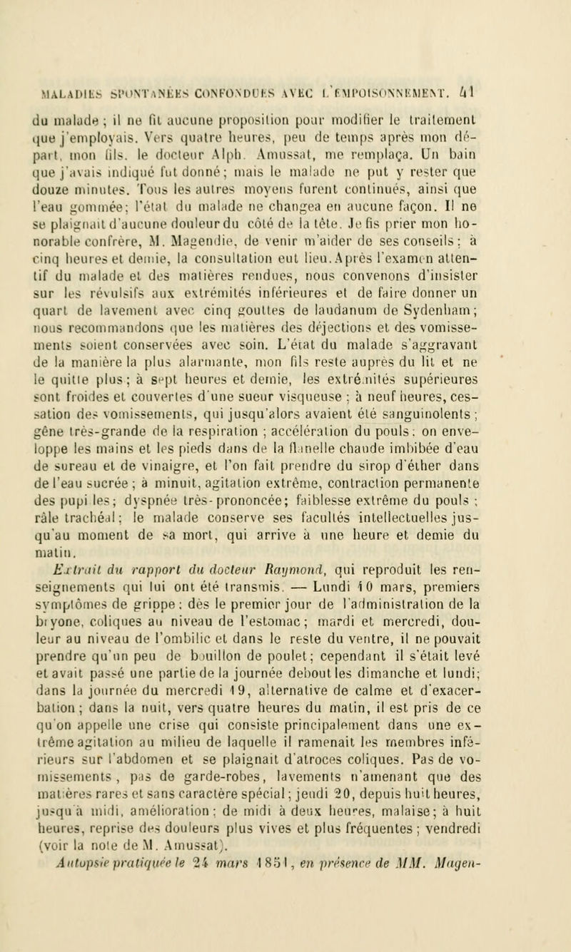 du malade ; il no fil aucune proposition pour modifier le traitement que j'employais. Vers quatre heures, peu de temps après mon dé- part, mon lils. le docteur Alpli. Amassât, me remplaça. Un bain que j'avais indiqué lui donné; mais le malade ne put y rester que douze minutes. Tous les autres moyens furent continués, ainsi que l'eau gommée; l'état du malade ne changea en aucune façon. Il ne se plaignait d'aucune douleur du côté de la tête. Je fis prier mon ho- norable confrère, .M. Magendie, de venir m'aider de ses conseils; à cinq heures et demie, la consultation eut lieu. Après l'examen atten- tif du malade et des matières rendues, nous convenons d'insister sur les révulsifs aux extrémités inférieures et de faire donner un quart de lavement avec cinq gouttes de laudanum deSydenham; nous recommandons que les matières des déjections et des vomisse- ments soient conservées avec soin. L'état du malade s'aggravant de la manière la plus alarmante, mon fils reste auprès du lit et ne le quitte plus; à s^pt heures et demie, les extrémités supérieures sont froides et couvertes d'une sueur visqueuse ; à neuf heures, ces- sation des vomissements, qui jusqu'alors avaient été sanguinolents ; gêne très-grande de la respiration ; accélération du pouls; on enve- loppe les mains et les pieds dans de la flanelle chaude imbibée d'eau de sureau et de vinaigre, et l'on fait prendre du sirop d'éther dans de l'eau sucrée ; à minuit, agitation extrême, contraction permanente des pupi les; dyspnée 1res-prononcée; faiblesse extrême du pouls ; râle trachéal ; le malade conserve ses facultés intellectuelles jus- qu'au moment de sa mort, qui arrive à une heure et demie du malin. Extrait du rapport du docteur Raymond, qui reproduit les ren- seignements qui lui ont été transmis. — Lundi iO mars, premiers svmplômes de grippe: dès le premier jour de l'administration de la biyone, coliques au niveau de l'estomac; mardi et mercredi, dou- leur au niveau de l'ombilic et dans le reste du ventre, il ne pouvait prendre qu'un peu de biuillon de poulet; cependant il s'était levé et avait passé une partie de la journée debout les dimanche et lundi; dans la journée du mercredi 19, alternative de calme et d'exacer- bation; dans la nuit, vers quatre heures du malin, il est pris de ce qu'on appelle une crise qui consiste principalement dans une ex- trême agitation au milieu de laquelle il ramenait les membres infé- rieurs sur l'abdomen et se plaignait d'atroces coliques. Pas de vo- missements , pas de garde-robes, lavements n'amenant que des matières rares et sans caractère spécial ; jeudi 20, depuis huit heures, jusqu à midi, amélioration: de midi à deux heares, malaise; à huit heures, reprise (\m douleurs plus vives et plus fréquentes; vendredi (voir la note de M. Amassât). Autopsie pratiquée le 24 mars J85I, en présence de MM. Magen-