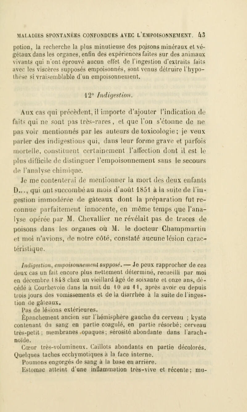 potion, la recherche la plus minutieuse dos pojsons minéraux et vé- gétaux dans les organes, enfin des expériences faites sur des animaux vivants qui n'ont éprouvé aucun effet de l'ingestion d'extraits faits mer les viscères supposés empoisonnés, sont, venus détruire l'hypo- thèse si vraisemblable d'un empoisonnement. 12 indigestion. Aux cas qui précèdent, il importe d'ajouter l'indication de faits qui ne sont pas très-rares, et que l'on s'étonne de ne pas voir mentionnés par les auteurs de toxicologie ; je veux parler des indigestions qui, dans leur forme grave et parfois mortelle, constituent certainement l'affection dont il est le plus difficile de distinguer l'empoisonnement sans le secours de l'analyse chimique. Je mécontenterai de mentionner la mort des deux enfants D..., qui ont succombé au mois d'août 1851 à la suite de l'in- gestion immodérée de gâteaux dont la préparation fut re- connue parfaitement innocente, en même temps que l'ana- lyse opérée par M. Chevallier ne révélait pas de traces de poisons dans les organes où M. le docteur Cliampmartin et moi n'avions, de notre côté, constaté aucune lésion carac- téristique. Indiijestion, empoisonnement supposé. — Je peux rapprocher de ces deux cas un fait encore plus nettement déterminé, recueilli par moi en décembre I 848 chez un vieillard âgé de soixante et onze ans, dé- cédé a Courbevoie dans la nuit du 10 au 11, après avoir eu depuis liois jours des vomissements et de la diarrhée à la suite de l'inges- tion tle gâteaux. Pas de lésions extérieures. Épanchement ancien sur l'hémisphère gauche du cerveau ; kyste contenant du sang en partie coagulé, en partie résorbé; cerveau très-petit; membranes opaques; sérosité abondante dans l'arach- noïde. Cœur très-volumineux. Caillots abondants en partie décolorés. Quelques taches ecchymotiqu.es à la face interne. Poumons engorgés de sang à la base en arrière. l>tomac atteint d'une inflammation très-vive et récente; mu-