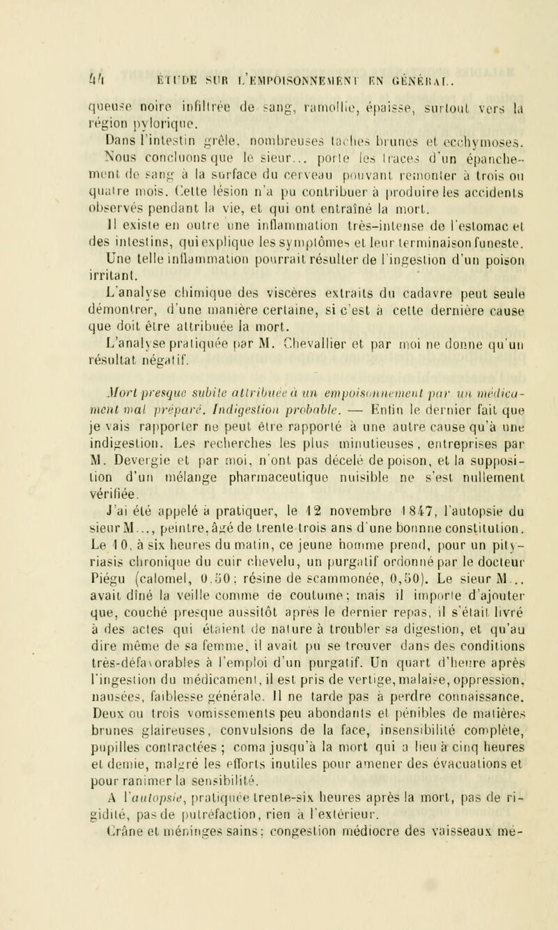 queuse noire infiltrée de sang, ramollie, épaisse, surtout vers la région pylorique. Dans l'intestin grêle, nombreuses taches brunes et ecchymoses. Nous concluons que le sieur... porte les 1 races d'un épanche-- ment de sang à la surface du cerveau pouvant remonter à trois ou quatre mois. Cette lésion n'a pu contribuera produire les accidents observés pendant la vie, et qui ont entraîné la mort. Il existe en outre une inflammation très-intense do l'estomac et des intestins, qui explique lessymplôme> et leur terminaison funeste. Une telle inflammation pourrait résulter de l'ingestion d'un poison irritant. L'analyse chimique des viscères extraits du cadavre peut seule démontrer, d'une manière certaine, si c'est à celte dernière cause que doit être attribuée la mort. L'analyse pratiquée par M. Chevallier et par moi ne donne qu'un résultat négatif. Mort presque subite attribuée à un empoisonnement pur un médica- ment mal préparé. Indigestion probable. — Enfin le dernier fait que je vais rapporter ne peut être rapporté à une autre cause qu'à une indigestion. Les recherches les plus minutieuses, entreprises par M. Devergie et par moi. n'ont pas décelé de poison, et la supposi- tion d'un mélange pharmaceutique nuisible ne s'est nullement vérifiée. J'ai été appelé a pratiquer, le 12 novembre l 847, l'autopsie du sieur M..., peintre, û^ré de trente trois ans d'une bonnne constitution. Le I 0, à six heures du malin, ce jeune homme prend, pour un pity- riasis chronique du cuir chevelu, un purgatif ordonné par le docteur Piégu (calomel, O.iJO: résine de scammonée, 0,50). Le sieur M... avait dîné la veille comme de coutume: mais il importe d'ajouter que, couché presque aussitôt après le dernier repas, il s'élail livré à des actes qui étaient de nalure à troubler sa digestion, et qu'au dire même de sa femme, il avait pu se trouver dans des conditions très-défa\orables à l'emploi d'un purgatif. Un quart d'heure après l'ingestion du médicament, il est pris de vertige,malaise, oppression. nausées, faiblesse générale. Il ne tarde pas à perdre connaissance. Deux ou trois vomissements peu abondants et pénibles de matières brunes glaireuses, convulsions de la face, insensibilité complète, pupilles contractées ; coma jusqu'à la mort qui a lieu à cinq heures et demie, malgré les efforts inutiles pour amener des évacuations et pour ranimer la sensibilité. A Vautopsie, pratiquée trente-six heures après la mort, pas de ri- gidité, pasde putréfaction, rien à l'extérieur. Crâne et méninges sains: congestion médiocre des vaisseaux mé-