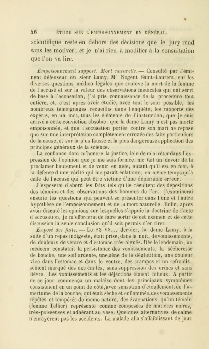 scientifique reste en dehors des décisions que le jury rend sans les motiver; et je n'ai rien à modifier à la consultation que l'on va lire. Empoisonnement suppose. Mort naturelle.— Consulté par rémi- nent défenseur du sieur Lamy, M1 Nogent Saint-Laurent, sur les diverses questions médico-légales que soulève la mort de la femme de l'accusé et sur la valeur des observations médicales qui ont servi de base à l'accusation, j'ai pris connaissance de la procédure tout entière, et, c'est après avoir étudié, avec tout le soin possible, les nombreux témoignages recueillis dans 1 enquête, les rapports des experts, en un mot, tous les éléments de l'instruction, que je suis arrivé a cette conviction absolue, que la dame Lamy n'est pas morte empoisonnée, et que l'accusation portée contre son mari ne repose que sur une interprétation complètement erronée des faits particuliers de la cause, et sur la plus fausse et la plus dangereuse application des principes généraux de la science. La confiance dont m'honore la justice, loin de m'arrêterdans l'ex- pression de 1 opinion que je me suis formée, me fait un devoir de la proclamer hautement et de venir en aide, autant qu'il esi en moi, à la défense d une vérité qui me parait éclatante, en même temps qu'à celle de l'accusé qui peut être victime d'une déplorable erreur. J'exposerai d'abord les faits tels qu ils résultent des dépositions des témoins et des observations des hommes de l'art, j'examinerai ensuite les questions qui peuvent se présenter dans l'une et l'autre hypothèse de l'empoisonnement et de la mort naturelle. Bnfin, après avoir discuté les opinions sur lesquelles s'appuie la doctrine de l'acte d'accusation, je m'efforcerai de faire sortir de cet examen et de celte discussion la seule conclusion qu'il soit permis d'en tirer. Exposé des faits. — Le 23 <8... dernier, la dame Lamy, à la suite d'un repas indigeste, était prise, dans la nuit, devomissements, de douleurs de ventre et d'estomac très-aiguës. Dès le lendemain, un médecin constatait la persistance des vomissements, la sécheresse de bouche, une soif ardente, une gêne de la déglutition, une douleur vive dans l'estomac et dans le ventre, des crampes et un refroidis- sement marqué des extrémités, sans suppression des urines et sans lièvre. Les vomissements et les déjections étaient bilieux. A partir de ce jour commença un malaise dont les principaux symptômes consistaient en un point de côté, avec sensation d'étouffement.de l'a- mertume de la bouche, qui était sèche et enflammée,des vomissements répétés et tempérés de même nature, des évacuations, qu'un témoin (femme Tellier) représente comme composées de matières noires, très-poisseuses et adhérant au vase. Quelques alternatives de calme n'enrayèrent pas les accidents. La malade alla s'affaiblissant. de jour