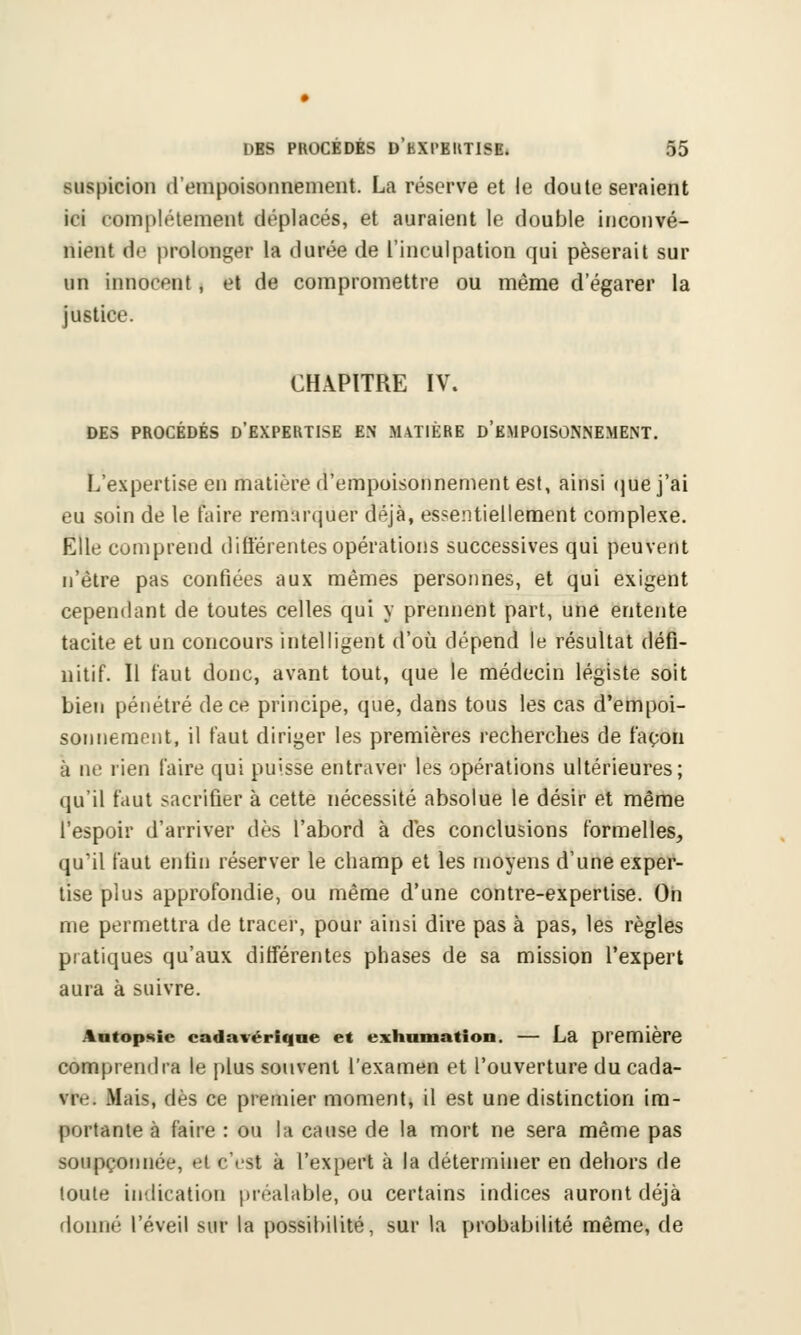 suspicion (l'empoisonnement. La réserve et le doute seraient ici complètement déplacés, et auraient le double inconvé- nient de prolonger la durée de l'inculpation qui pèserait sur un innocent, et de compromettre ou même d'égarer la justice. CHAPITRE IV. DES PROCÉDÉS D'EXPERTISE EN MATIÈRE D'EMPOISONNEMENT. L'expertise en matière d'empoisonnement est, ainsi que j'ai eu soin de le faire remarquer déjà, essentiellement complexe. Elle comprend différentes opérations successives qui peuvent n'être pas confiées aux mêmes personnes, et qui exigent cependant de toutes celles qui y prennent part, une entente tacite et un concours intelligent d'où dépend le résultat défi- nitif. Il faut donc, avant tout, que le médecin légiste soit bien pénétré de ce principe, que, dans tous les cas d'empoi- sonnement, il faut diriger les premières recherches de façon à ne rien faire qui puisse entraver les opérations ultérieures; qu'il faut sacrifier à cette nécessité absolue le désir et même l'espoir d'arriver dès l'abord à des conclusions formelles, qu'il faut enfin réserver le champ et les moyens d'une exper- tise plus approfondie, ou même d'une contre-expertise. On me permettra de tracer, pour ainsi dire pas à pas, les règles pratiques qu'aux différentes phases de sa mission l'expert aura à suivre. Autopsie cadavérique et exhumation. — La première comprendra le plus souvent l'examen et l'ouverture du cada- \r.'. Mais, dès ce premier moment, il est une distinction im- portante à faire : ou la cause de la mort ne sera même pas soupçonnée, et c'est à l'expert à la déterminer en dehors de toute indication préalable, ou certains indices auront déjà donné l'éveil sur la possibilité, sur la probabilité même, de