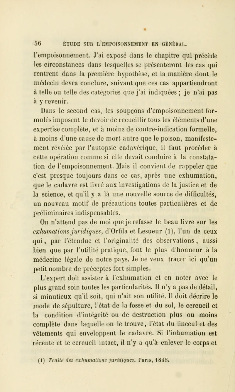 l'empoisonnement. J'ai exposé dans le chapitre qui précède les circonstances dans lesquelles se présenteront les cas qui rentrent dans la première hypothèse, et la manière dont le médecin devra conclure, suivant que ces cas appartiendront à telle ou telle des catégories que j'ai indiquées ; je n'ai pas à y revenir. Dans le second cas, les soupçons d'empoisonnement for- mulés imposent le devoir de recueillir tous les éléments d'une expertise complète, et à moins de contre-indication formelle, à moins d'une cause de mort autre que le poison, manifeste- ment révélée par l'autopsie cadavérique, il faut procéder à cette opération comme si elle devait conduire à la constata- lion de l'empoisonnement. Mais il convient de rappeler que c'est presque toujours dans ce cas, après une exhumation, que le cadavre est livré aux investigations de la justice et de la science, et qu'il y a là une nouvelle source de difficultés, un nouveau motif de précautions toutes particulières et de préliminaires indispensables. On n'attend pas de moi que je refasse le beau livre sur les exhumations juridiques, d'Orlila et Lesueur (1), l'un de ceux qui, par l'étendue et l'originalité des observations, aussi bien que par l'utilité pratique, font le plus d'honneur à la médecine légale de notre pays. Je ne veux tracer ici qu'un petit nombre de préceptes fort simples. L'expert doit assister à l'exhumation et en noter avec le plus grand soin toutes les particularités. Il n'y a pas de détail, si minutieux qu'il soit, qui n'ait son utilité. 11 doit décrire le mode de sépulture, l'état de la fosse et du sol, le cercueil et la condition d'intégrité ou de destruction plus ou moins complète dans laquelle on le trouve, l'état du linceul et des vêtements qui enveloppent le cadavre. Si l'inhumation est récente et le cercueil intact, il n'y a qu'à enlever le corps et (1) Traité des exhumations juridiques. Paris, 184S.
