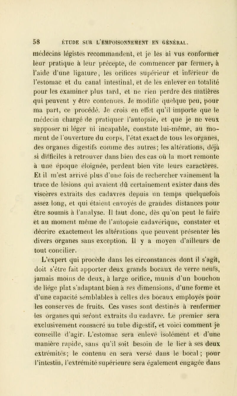 médecins légistes recommandent, et je les ai vus conformer leur pratique à leur précepte, de commencer par fermer, à l'aide d'une ligature, les orifices supérieur et inférieur de l'estomac et du canal intestinal, et de les enlever en totalité pour les examiner plus tard, et ne rien perdre des matières qui peuvent y être contenues. Je modifie quelque peu, pour ma part, ce procédé. Je crois en effet qu'il importe que le médecin chargé de pratiquer l'autopsie, et que je ne veux supposer ni léger ni incapable, constate lui-même, au mo- ment de l'ouverture du corps, l'état exact de tous les organes, des organes digestifs comme des autres; les altérations, déjà si difficiles à retrouver dans bien des cas où la mort remonte à une époque éloignée, perdent bien vite leurs caractères. Et il m'est arrivé plus d'une fois de rechercher vainement la trace de lésions qui avaient dû certainement exister dans des viscères extraits des cadavres depuis un temps quelquefois assez long, et qui étaient envoyés de grandes distances pour être soumis à l'analyse. Il taut donc, dès qu'on peut le faire et au moment même de l'autopsie cadavérique, constater et décrire exactement les altérations que peuvent présenter les divers organes sans exception. Il y a moyen d'ailleurs de tout concilier. L'expert qui procède dans les circonstances dont il s'agit, doit s'être fait apporter deux grands bocaux de verre neufs, jamais moins de deux, à large orifice, munis d'un bouchon de liège plat s'adaptant bien à ses dimensions, d'une forme et d'une capacité semblables à celles des bocaux employés pour les conserves de fruits. Ces vases sont destinés à renfermer les organes qui seront extraits du cadavre. Le premier sera exclusivement consacré au tube digestif, et voici comment je conseille d'agir. L'estomac sera enlevé isolément et d'une manière rapide, sans qu'il soit besoin de le lier à ses deux extrémités; le contenu en sera versé dans le bocal ; pour l'intestin, l'extrémité supérieure sera également engagée dans