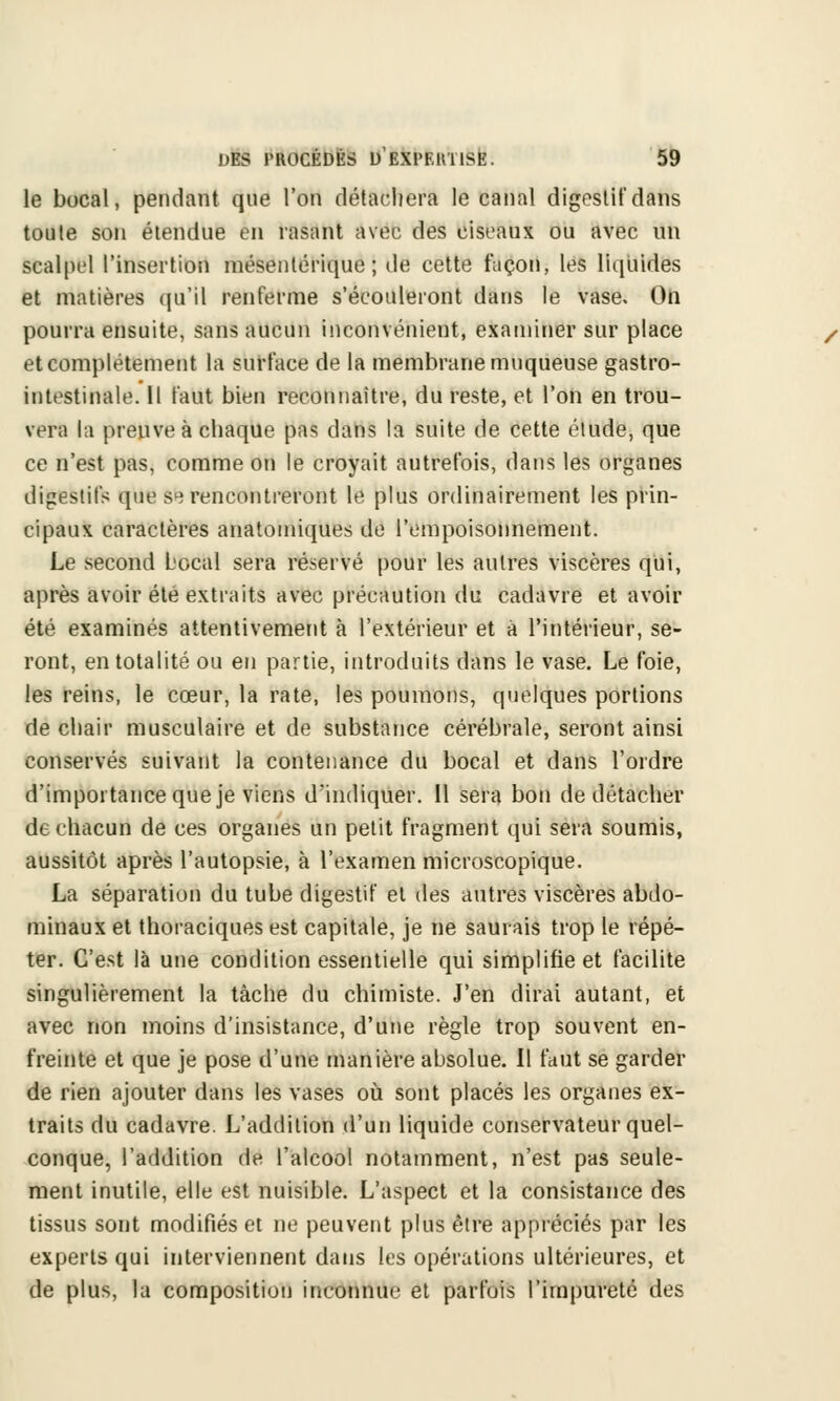 le bocal, pendant que l'on détachera le canal digestif dans toute son étendue en rasant avec des ciseaux ou avec un scalpel l'insertion mésentérique ; de cette façon, les liquides et matières qu'il renferme s'écouleront dans le vase. On pourra ensuite, sans aucun inconvénient, examiner sur place et complètement la surface de la membrane muqueuse gastro- intestinale. Il faut bien reconnaître, du reste, et l'on en trou- vera la preuve à chaque pas dans la suite de cette étude, que ce n'est pas, comme on le croyait autrefois, dans les organes digestifs que se rencontreront le plus ordinairement les prin- cipaux caractères anatomiques de l'empoisonnement. Le second Local sera réservé pour les autres viscères qui, après avoir été extraits avec précaution du cadavre et avoir été examinés attentivement à l'extérieur et à l'intérieur, se- ront, en totalité ou en partie, introduits dans le vase. Le foie, les reins, le cœur, la rate, les poumons, quelques portions de chair musculaire et de substance cérébrale, seront ainsi conservés suivant la contenance du bocal et dans l'ordre d'importance que je viens d'indiquer. Il sera bon de détacher de chacun de ces organes un petit fragment qui sera soumis, aussitôt après l'autopsie, à l'examen microscopique. La séparation du tube digestif et des autres viscères abdo- minaux et thoraciques est capitale, je ne saurais trop le répé- ter. C'est là une condition essentielle qui simplifie et facilite singulièrement la tâche du chimiste. J'en dirai autant, et avec non moins d'insistance, d'une règle trop souvent en- freinte et que je pose d'une manière absolue. 11 faut se garder de rien ajouter dans les vases où sont placés les organes ex- traits du cadavre. L'addition d'un liquide conservateur quel- conque, l'addition de l'alcool notamment, n'est pas seule- ment inutile, elle est nuisible. L'aspect et la consistance des tissus sont modifiés et ne peuvent plus être appréciés par les experts qui interviennent dans les opérations ultérieures, et de plus, la composition inconnue et parfuis l'impureté des