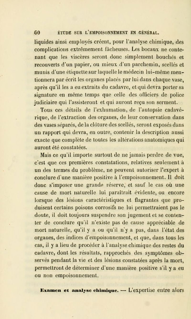 liquides ainsi employés créent, pour l'analyse chimique, des complications extrêmement fâcheuses. Les bocaux ne conte- nant que les viscères seront donc simplement bouchés et recouverts d'un papier, ou mieux d'un parchemin, scellés et munis d'une étiquette sur laquelle le médecin lui-même men- tionnera par écrit les organes placés par lui dans chaque vase, après qu'il les a eu extraits du cadavre, et qui devra porter sa signature en même temps que celle des officiers de police judiciaire qui l'assisteront et qui auront reçu son serment. Tous ces détails de l'exhumation, de l'autopsie cadavé- rique, de l'extraction des organes, de leur conservation dans des vases séparés, delà clôture des scellés, seront exposés dans un rapport qui devra, en outre, contenir la description aussi exacte que complète de toutes les altérations anatomiques qui auront été constatées. Mais ce qu'il importe surtout de ne jamais perdre de vue, c'est que ces premières constatations, relatives seulement à un des termes du problème, ne peuvent autoriser l'expert à conclure d'une manière positive à l'empoisonnement. Il doit donc s'imposer une grande réserve, et sauf le cas où une cause de mort naturelle lui paraîtrait évidente, ou encore lorsque des lésions caractéristiques et flagrantes que pro- duisent certains poisons corrosifs ne lui permettraient pas le doute, il doit toujours suspendre son jugement et se conten- ter de conclure qu'il n'existe pas de cause appréciable de mort naturelle, qu'il y a ou qu'il n'y a pas, dans l'état des organes, des indices d'empoisonnement, et que, clans tous les cas, il y a lieu de procéder à l'analyse chimique des restes du cadavre, dont les résultats, rapprochés des symptômes ob- servés pendant la vie et des lésions constatées après la mort, permettront de détermiuer d'une manière positive s'il y a eu ou non empoisonnement. Examen et analyse chimique. — L'expertise entre alors