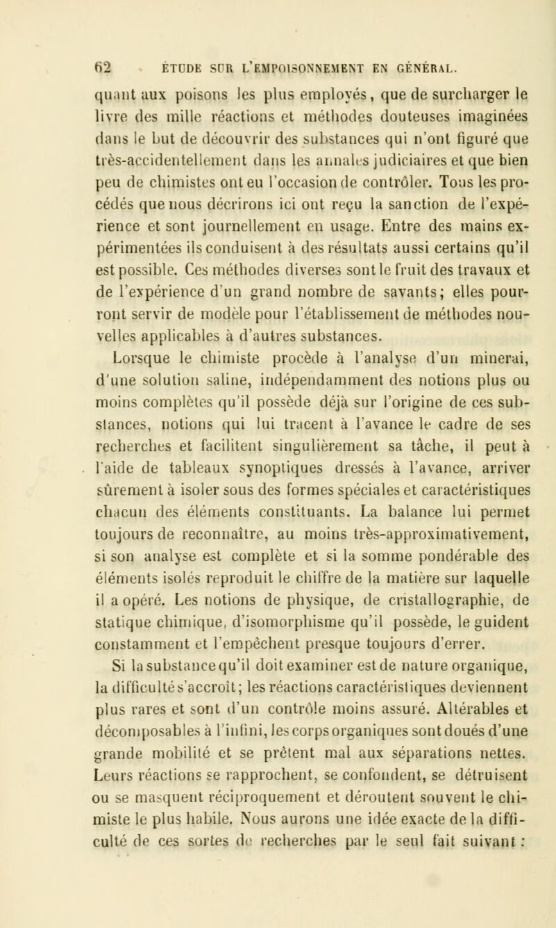 qu.int aux poisons les plus employés, que de surcharger le livre des mille réactions et méthodes douteuses imaginées dans le but de découvrir des substances qui n'ont figuré que très-accidentellement dans les annales judiciaires et que bien peu de chimistes ont eu l'occasion de contrôler. Tous les pro- cédés que nous décrirons ici ont reçu la sanction de l'expé- rience et sont journellement en usage. Entre des mains ex- périmentées ils conduisent à des résultats aussi certains qu'il est possible. Ces méthodes diverses sont le fruit des travaux et de l'expérience, d'un grand nombre de savants; elles pour- ront servir de modèle pour l'établissement de méthodes nou- velles applicables à d'autres substances. Lorsque le chimiste procède à l'analyse d'un minerai, d'une solution saline, indépendamment des notions plus ou moins complètes qu'il possède déjà sur l'origine de ces sub- stances, notions qui lui tracent à l'avance le cadre de ses recherches et facilitent singulièrement sa tâche, il peut à l'aide de tableaux synoptiques dressés à l'avance, arriver sûrement à isoler sous des formes spéciales et caractéristiques chacun, des éléments constituants. La balance lui permet toujours de reconnaître, au moins très-approximativement, si son analyse est complète et si la somme pondérable des éléments isolés reproduit le chiffre de la matière sur laquelle il a opéré. Les notions de physique, de cristallographie, de statique chimique, d'isomorphisme qu'il possède, le guident constamment et l'empêchent presque toujours d'errer. Si la substance qu'il doit examiner est de nature organique, la difficulté s'accroit; les réactions caractéristiques deviennent plus rares et sont d'un contrôle moins assuré. Altérables et décomposables à l'infini, les corps organiques sont doués d'une grande mobilité et se prêtent mal aux séparations nettes. Leurs réactions se rapprochent, se confondent, se détruisent ou se masquent réciproquement et déroutent souvent le chi- miste le plus habile. Nous aurons une idée exacte de la diffi- culté de ces sortes de recherches par le seul fait suivant :