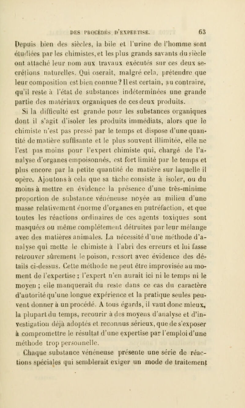 Depuis iiicn des siècles, la bile et l'urine de l'homme sont étudiées paï les chimistes,et les plus grands savants du siècle ont attaché leur nom aux travaux exécutés sur ces deux sé- crétions naturelles. Qui oserait, malgré cela, prétendre que leur composition est bien connue? 11 est certain, au contraire, qu'il reste à l'étal de substances indéterminées une grande partie des matériaux organiques de cesdeux produits. Si la difficulté est grande pour les substances organiques dont il s'agit d'isoler les produits immédiats, alors que le chimiste n'est pas pressé par le temps et dispose d'une quan- tité de matière suffisante et le plus souvent illimitée, elle ne l'est pas moins pour l'expert chimiste qui, chargé de l'a- nalyse d'organes empoisonnés, est fort limité par le temps et plus encore par la petite quantité de matière sur laquelle il opère. Ajoutons à cela que sa tâche consiste à isoler, ou du moins à mettre en évidence la présence d'une très-minime proportion de substance vénéneuse noyée au milieu d'une masse relativement énorme d'organes en putréfaction, et que toutes les réactions ordinaires de ces agents toxiques sont masquées ou même complètement détruites parleur mélange avec des matières animales. La nécessité d'une méthode d'a- nalyse qui mette le chimiste à l'abri des erreurs et lui fasse retrouver sûrement le poison, ressort avec évidence des dé- tails ci-dessus. Cette méthode ne peut être improvisée au mo- ment de l'expertise ; l'expert n'en aurait ici ni le temps ni le moyen ; elle manquerait du reste dans ce cas du caractère d'autorité qu'une longue expérience et la pratique seules peu- vent donner à un procédé. A tous égards, il vaut donc mieui, la plupart du temps, recourir à des moyens d'analyse et d'in- vestigation déjà adoptés et reconnus sérieux, que de s'exposer à compromettre le résultat d'une expertise par l'emploi d'une méthode trop personnelle. Chaque substance vénéneuse présente une série de réac- tions spéciales qui semblerait exiger un mode de traitement