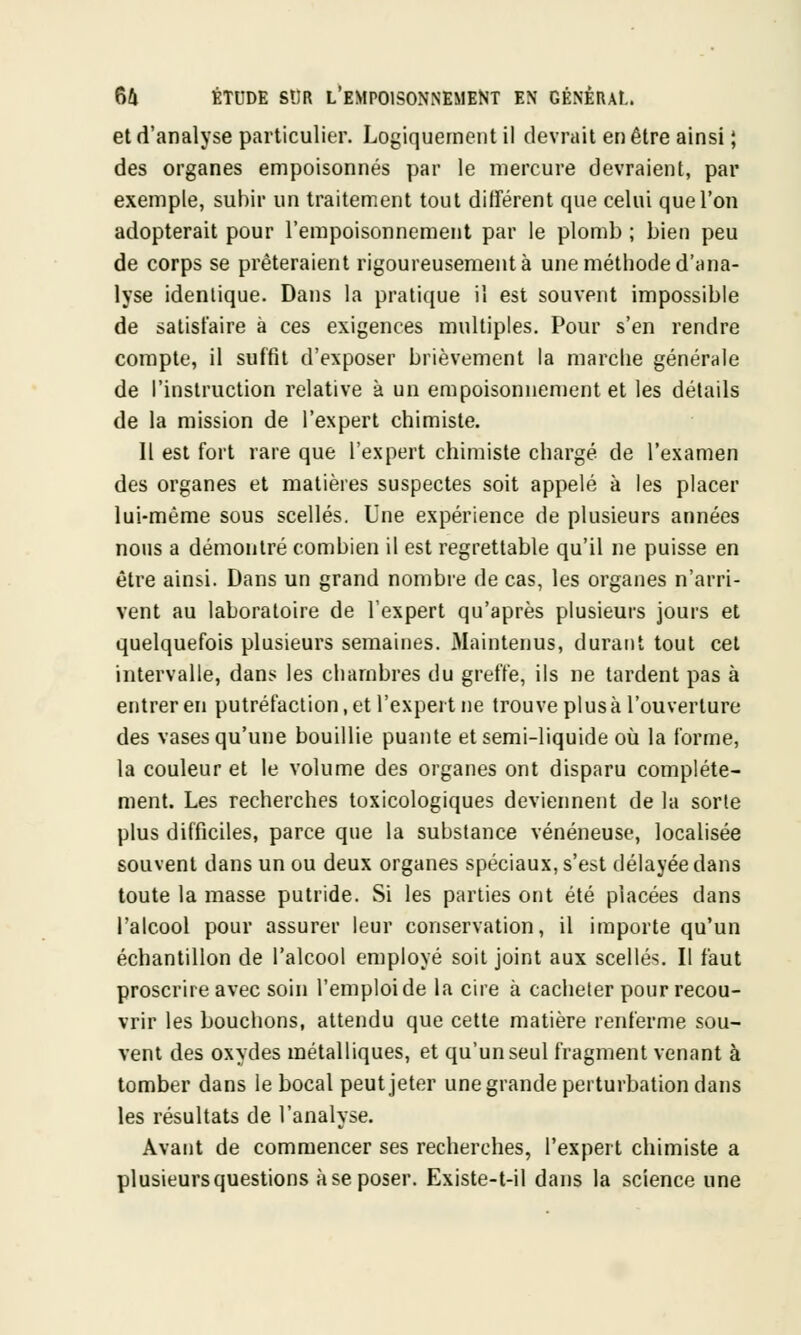 et d'analyse particulier. Logiquement il devrait en être ainsi ; des organes empoisonnés par le mercure devraient, par exemple, subir un traitement tout différent que celui que l'on adopterait pour l'empoisonnement par le plomb ; bien peu de corps se prêteraient rigoureusement à une méthode d'ana- lyse identique. Dans la pratique il est souvent impossible de satisfaire à ces exigences multiples. Pour s'en rendre compte, il suffit d'exposer brièvement la marche générale de l'instruction relative à un empoisonnement et les détails de la mission de l'expert chimiste. Il est fort rare que l'expert chimiste chargé de l'examen des organes et matières suspectes soit appelé à les placer lui-même sous scellés. Une expérience de plusieurs années nous a démontré combien il est regrettable qu'il ne puisse en être ainsi. Dans un grand nombre de cas, les organes n'arri- vent au laboratoire de l'expert qu'après plusieurs jours et quelquefois plusieurs semaines. Maintenus, durant tout cet intervalle, dans les chambres du greffe, ils ne tardent pas à entrer en putréfaction, et l'expert ne trouve plus à l'ouverture des vases qu'une bouillie puante et semi-liquide où la forme, la couleur et le volume des organes ont disparu complète- ment. Les recherches toxicologiques deviennent de la sorte plus difficiles, parce que la substance vénéneuse, localisée souvent dans un ou deux organes spéciaux, s'est délayée dans toute la masse putride. Si les parties ont été placées dans l'alcool pour assurer leur conservation, il importe qu'un échantillon de l'alcool employé soit joint aux scellés. Il faut proscrire avec soin l'emploi de la cire à cacheter pour recou- vrir les bouchons, attendu que cette matière renferme sou- vent des oxydes métalliques, et qu'un seul fragment venant à tomber dans le bocal peut jeter une grande perturbation dans les résultats de l'analyse. Avant de commencer ses recherches, l'expert chimiste a plusieurs questions à se poser. Existe-t-il dans la science une