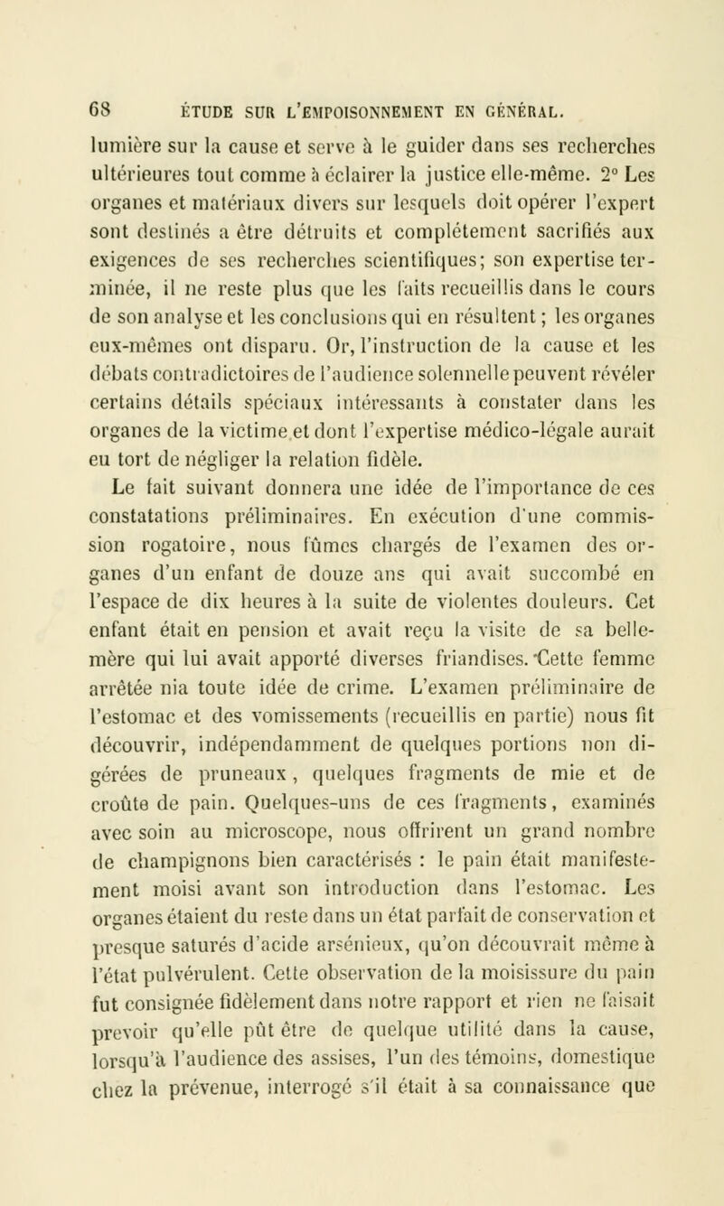 lumière sur la cause et serve à le guider dans ses recherches ultérieures toul comme à éclairer la justice elle-même. 2° Les organes et matériaux divers sur lesquels doit opérer l'expert sont destinés a être détruits et complètement sacrifiés aux exigences de ses recherches scientifiques; son expertise ter- minée, il ne reste plus que les laits recueillis dans le cours de son analyse et les conclusions qui en résultent ; les organes eux-mêmes ont disparu. Or, l'instruction de la cause et les débats contradictoires de l'audience solennelle peuvent révéler certains détails spéciaux intéressants à constater dans les organes de la victime et dont l'expertise médico-légale aurait eu tort de négliger la relation fidèle. Le fait suivant donnera une idée de l'importance de ces constatations préliminaires. En exécution d'une commis- sion rogatoire, nous fûmes chargés de l'examen des or- ganes d'un enfant de douze ans qui avait succombé en l'espace de dix heures à la suite de violentes douleurs. Cet enfant était en pension et avait reçu la visite de sa belle- mère qui lui avait apporté diverses friandises. Cette femme arrêtée nia toute idée de crime. L'examen préliminaire de l'estomac et des vomissements (recueillis en partie) nous fit découvrir, indépendamment de quelques portions non di- gérées de pruneaux, quelques fragments de mie et de croûte de pain. Quelques-uns de ces fragments, examinés avec soin au microscope, nous offrirent un grand nombre de champignons bien caractérisés : le pain était manifeste- ment moisi avant son introduction dans l'estomac. Les organes étaient du reste dans un état parfait de conservation et presque saturés d'acide arsénieux, qu'on découvrait même à l'état pulvérulent. Cette observation de la moisissure du pain fut consignée fidèlement dans notre rapport et rien ne faisait prévoir qu'elle pût être de quelque utilité dans la cause, lorsqu'à l'audience des assises, l'un des témoins, domestique chez la prévenue, interrogé s'il était à sa connaissance que