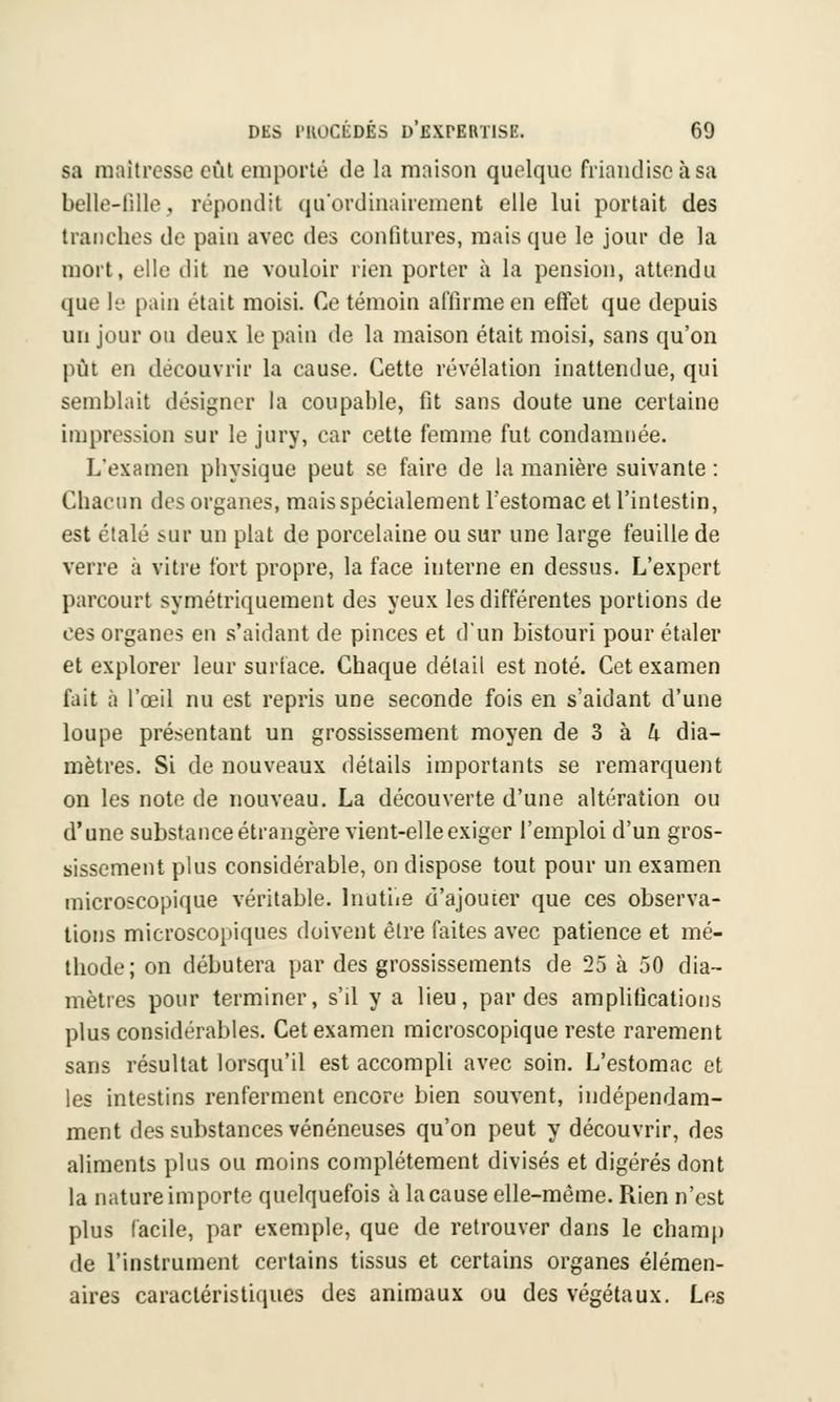 sa maîtresse eût emporté de la maison quelque friandise à sa belle-fille, répondit qu'ordinairement elle lui portait des tranches de pain avec tles confitures, mais que le jour de la mort, elle dit ne vouloir rien porter à la pension, attendu que le pain était moisi. Ce témoin affirme en effet que depuis un jour ou deux le pain de la maison était moisi, sans qu'on pût en découvrir la cause. Cette révélation inattendue, qui semblait désigner la coupable, fit sans doute une certaine impression sur le jury, car cette femme fut condamnée. L'examen physique peut se faire de la manière suivante : Chacun des organes, mais spécialement l'estomac et l'intestin, est étalé sur un plat de porcelaine ou sur une large feuille de verre à vitre fort propre, la face interne en dessus. L'expert parcourt symétriquement des yeux les différentes portions de ces organes en s'aidant de pinces et d'un bistouri pour étaler et explorer leur surface. Chaque détail est noté. Cet examen fait à l'œil nu est repris une seconde fois en s'aidant d'une loupe présentant un grossissement moyen de 3 à h dia- mètres. Si de nouveaux détails importants se remarquent on les note de nouveau. La découverte d'une altération ou d'une substance étrangère vient-elle exiger l'emploi d'un gros- sissement plus considérable, on dispose tout pour un examen microscopique véritable. Inutue d'ajouter que ces observa- tions microscopiques doivent être faites avec patience et mé- thode; on débutera par des grossissements de 25 à 50 dia- mètres pour terminer, s'il y a lieu, par des amplifications plus considérables. Cet examen microscopique reste rarement sans résultat lorsqu'il est accompli avec soin. L'estomac et les intestins renferment encore bien souvent, indépendam- ment des substances vénéneuses qu'on peut y découvrir, des aliments plus ou moins complètement divisés et digérés dont la nature importe quelquefois à la cause elle-même. Rien n'est plus facile, par exemple, que de retrouver dans le champ de l'instrument certains tissus et certains organes élémen- aires caractéristiques des animaux ou des végétaux. Les