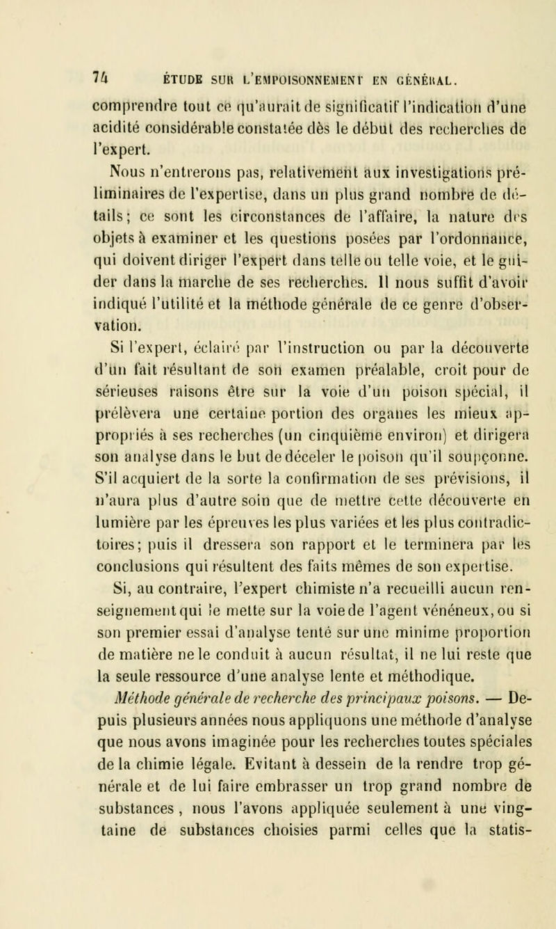 comprendre tout en qu'aurait de significatif l'indication d'une acidité considérable constatée dès le début des recherches de l'expert. Nous n'entrerons pas, relativement aux investigations pré- liminaires de l'expertise, dans un plus grand nombre de dé- tails; ce sont les circonstances de l'affaire, la nature des objets à examiner et les questions posées par l'ordonnance, qui doivent diriger l'expert dans telle ou telle voie, et le gui- der dans la marche de ses recherches. 11 nous suffit d'avoir indiqué l'utilité et la méthode générale de ce genre d'obser- vation. Si l'expert, éclairé par l'instruction ou par la découverte d'un fait résultant de son examen préalable, croit pour de sérieuses raisons être sur la voie d'un poison spécial, il prélèvera une certaine portion des organes les mieux ap- propriés à ses recherches (un cinquième environ) et dirigera son analyse dans le but de déceler le poison qu'il soupçonne. S'il acquiert de la sorte la confirmation de ses prévisions, il n'aura plus d'autre soin que de mettre cette découverte en lumière par les épreuves les plus variées et les plus contradic- toires; puis il dressera son rapport et le terminera par les conclusions qui résultent des faits mêmes de son expertise. Si, au contraire, l'expert chimiste n'a recueilli aucun ren- seignement qui !e mette sur la voie de l'agent vénéneux, ou si son premier essai d'analyse tenté sur une minime proportion de matière ne le conduit à aucun résultat, il ne lui reste que la seule ressource d'une analyse lente et méthodique. Méthode générale de recherche des principaux poisons. — De- puis plusieurs années nous appliquons une méthode d'analyse que nous avons imaginée pour les recherches toutes spéciales delà chimie légale. Evitant à dessein de la rendre trop gé- nérale et de lui faire embrasser un trop grand nombre de substances , nous l'avons appliquée seulement à une ving- taine de substances choisies parmi celles que la statis-