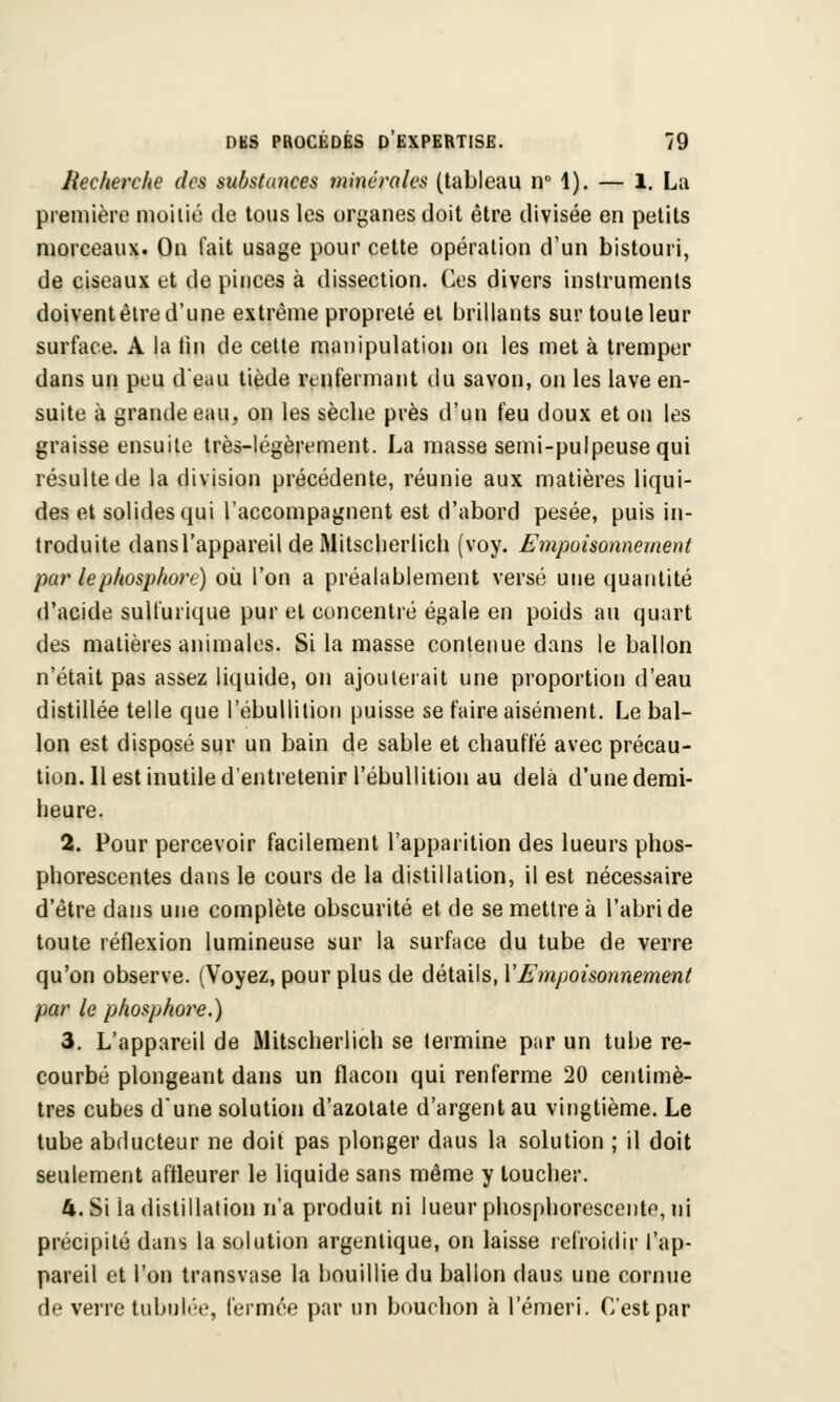 Recherche des substances minérales (tableau w 1). — 1. La première moitié de tous les organes doit être divisée en petits morceaux. On fait usage pour cette opération d'un bistouri, de ciseaux et de pinces à dissection. Ces divers instruments doivent être d'une extrême propreté et brillants sur toute leur surface. A la tin de cette manipulation on les met à tremper dans un peu d'eau tiède renfermant du savon, on les lave en- suite à grande eau, on les sèche près d'un feu doux et on les graisse ensuite très-légèrement. La masse semi-pulpeuse qui résulte de la division précédente, réunie aux matières liqui- des et solides qui l'accompagnent est d'abord pesée, puis in- troduite dansl'appareil de iMitsclierlich (voy. Empoisonnement par le phosphore) où l'on a préalablement versé une quantité d'acide sulfurique pur et concentré égale en poids au quart des matières animales. Si la masse contenue dans le ballon n'était pas assez liquide, on ajouterait une proportion d'eau distillée telle que l'ébullition puisse se faire aisément. Le bal- lon est disposé sur un bain de sable et chauffé avec précau- tion. Il est inutile d'entretenir l'ébullition au delà d'une demi- heure. 2. Pour percevoir facilement l'apparition des lueurs phos- phorescentes dans le cours de la distillation, il est nécessaire d'être dans une complète obscurité et de se mettre à l'abri de toute réflexion lumineuse sur la surface du tube de verre qu'on observe. (Voyez, pour plus de détails, Y Empoisonnement par le phosphore.) 3. L'appareil de iMitsclierlich se termine par un tube re- courbé plongeant dans un flacon qui renferme 20 centimè- tres cubes d'une solution d'azotate d'argent au vingtième. Le tube abducteur ne doit pas plonger daus la solution ; il doit seulement affleurer le liquide sans même y toucher. 4. Si la distillation n'a produit ni lueur phosphorescente, ni précipité dans la solution argentique, on laisse refroidir l'ap- pareil et l'on transvase la bouillie du ballon daus une cornue de verre tabulée, fermée par un bouchon à l'émeri. C'est par