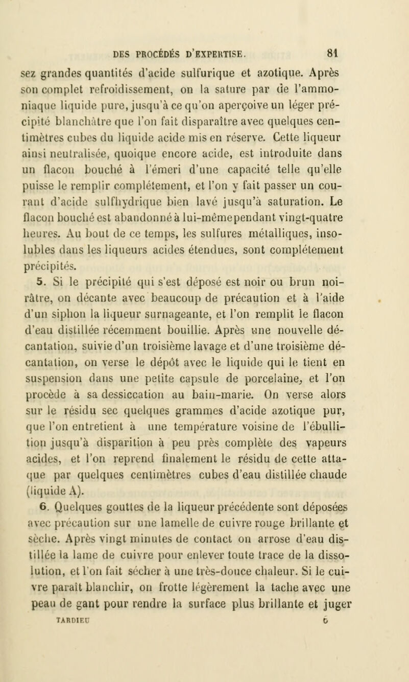 sez grandes quantités d'acide sulfurique et azotique. Après son complet refroidissement, on la sature par de l'ammo- niaque liquide pure, jusqu'à ce qu'on aperçoive un léger pré- cipité blanchâtre que l'on fait disparaître avec quelques cen- timètres cubes du liquide acide mis en réserve. Cette liqueur ainsi neutralisée, quoique encore acide, est introduite dans un flacon bouché à l'émeri d'une capacité telle qu'elle puisse le remplir complètement, et l'on y l'ait passer un cou- rant d'acide sulfhydrique bien lavé jusqu'à saturation. Le flacon bouché est abandonné à lui-même pendant vingt-quatre heures. Au bout de ce temps, les sulfures métalliques, inso- lubles dans les liqueurs acides étendues, sont complètement précipités. 5. Si le précipité qui s'est déposé est noir ou brun noi- râtre, on décante avec beaucoup de précaution et à l'aide d'un siphon la liqueur surnageante, et l'on remplit le flacon d'eau distillée récemment bouillie. Après une nouvelle dé- cantation, suivie d'un troisième lavage et d'une troisième dé- cantation, on verse le dépôt avec le liquide qui le tient en suspension dans une petite capsule de porcelaine, et l'on procède à sa dessiccation au bain-marie. On verse alors sur le résidu sec quelques grammes d'acide azotique pur, que l'on entretient à une température voisine de l'ébulli- tion jusqu'à disparition à peu près complète des vapeurs acides, et l'on reprend finalement le résidu de cette atta- que par quelques centimètres cubes d'eau distillée chaude (liquide A). 6. Quelques gouttes de la liqueur précédente sont déposées avec précaution sur une lamelle de cuivre rouge brillante et sèche. Après vingt minutes de contact on arrose d'eau dis- tillée la lame de cuivre pour enlever toute trace de la disso- lution, et l'on fait sécher à une très-douce chaleur. Si le cui- vre parait blanchir, on frotte légèrement la tache avec une peau de gant pour rendre la surface plus brillante et juger