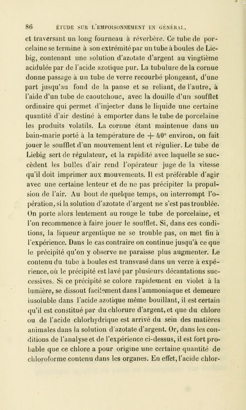 et traversant un long fourneau à réverbère. Ce tube de por- celaine se termine à son extrémité par un tube à boules de Lie- big, contenant une solution d'azotate d'argent au vingtième acidulée par de l'acide azotique pur. La tubulure de la cornue donne passage à un tube de verre recourbé plongeant, d'une part jusqu'au fond de la panse et se reliant, de l'autre, à l'aide d'un tube de caoutchouc, avec la douille d'un soufflet ordinaire qui permet d'injecter dans le liquide une certaine quantité d'air destiné à emporter dans le tube de porcelaine les produits volatils. La cornue étant maintenue dans un bain-marie porté à la température de -j- h0° environ, on fait jouer le soufflet d'un mouvement lent et régulier. Le tube de Liebig sert de régulateur, et la rapidité avec laquelle se suc- cèdent les bulles d'air rend l'opérateur juge de la vitesse qu'il doit imprimer aux mouvements. Il est préférable d'agir avec une certaine lenteur et de ne pas précipiter la propul- sion de l'air. Au bout de quelque temps, on interrompt l'o- pération, si la solution d'azotate d'argent ne s'est pas troublée. On porte alors lentement au rouge le tube de porcelaine, et l'on recommence à faire jouer le soufflet. Si, dans ces condi- tions, la liqueur argentique ne se trouble pas, on met fin à l'expérience. Dans le cas contraire on continue jusqu'à ce que le précipité qu'on y observe ne paraisse plus augmenter. Le contenu du tube à boules est transvasé dans un verre à expé- rience, où le précipité est lavé par plusieurs décantations suc- cessives. Si ce précipité se colore rapidement en violet à la lumière, se dissout facilement dans l'ammoniaque et demeure iusoluble dans l'acide azotique même bouillant, il est certain qu'il est constitué par du chlorure d'argent, et que du chlore ou de l'acide chlorhydrique est arrivé du sein des matières animales dans la solution d'azotate d'argent. Or, dans les con- ditions de l'analyse et de l'expérience ci-dessus, il est fort pro- bable que ce chlore a pour origine une certaine quantité de chloroforme contenu dans les organes. En effet, l'acide chlor-