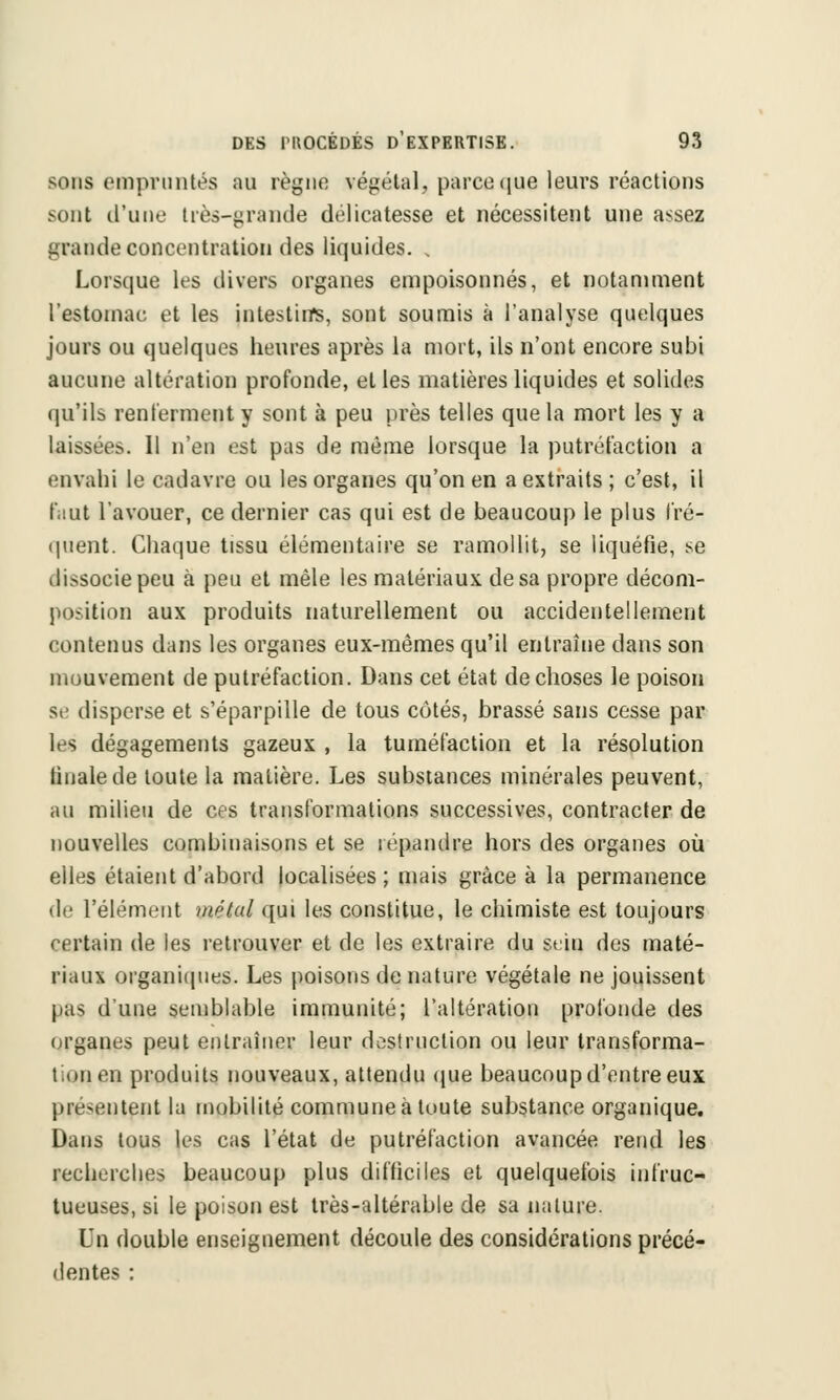 sons empruntés au règne végétal, parce que leurs réactions sont d'une très-grande délicatesse et nécessitent une assez grande concentration des liquides. . Lorsque les divers organes empoisonnés, et notamment l'estomac et les intestins, sont soumis à l'analyse quelques jours ou quelques heures après la mort, ils n'ont encore subi aucune altération profonde, et les matières liquides et solides qu'ils renferment y sont à peu près telles que la mort les y a laissées. Il n'en est pas de même lorsque la putréfaction a envahi le cadavre ou les organes qu'on en a extraits ; c'est, il faut l'avouer, ce dernier cas qui est de beaucoup le plus fré- quent. Chaque tissu élémentaire se ramollit, se liquéfie, se dissocie peu à peu et mêle les matériaux de sa propre décom- position aux produits naturellement ou accidentellement contenus dans les organes eux-mêmes qu'il entraîne dans son mouvement de putréfaction. Dans cet état de choses le poison se disperse et s'éparpille de tous côtés, brassé sans cesse par les dégagements gazeux , la tuméfaction et la résolution tinalede toute la matière. Les substances minérales peuvent, au milieu de ces transformations successives, contracter de nouvelles combinaisons et se répandre hors des organes où elles étaient d'abord localisées; mais grâce à la permanence de l'élément métal qui les constitue, le chimiste est toujours certain de les retrouver et de les extraire du sein des maté- riaux organiques. Les poisons de nature végétale ne jouissent pas d'une semblable immunité; l'altération profonde des organes peut entraîner leur destruction ou leur transforma- tion en produits nouveaux, attendu que beaucoup d'entre eux présentent la mobilité commune à toute substance organique. Dans tous les cas l'état de putréfaction avancée rend les recherches beaucoup plus difficiles et quelquefois infruc- tueuses, si le poison est très-altérable de sa nature. Un double enseignement découle des considérations précé- dentes :