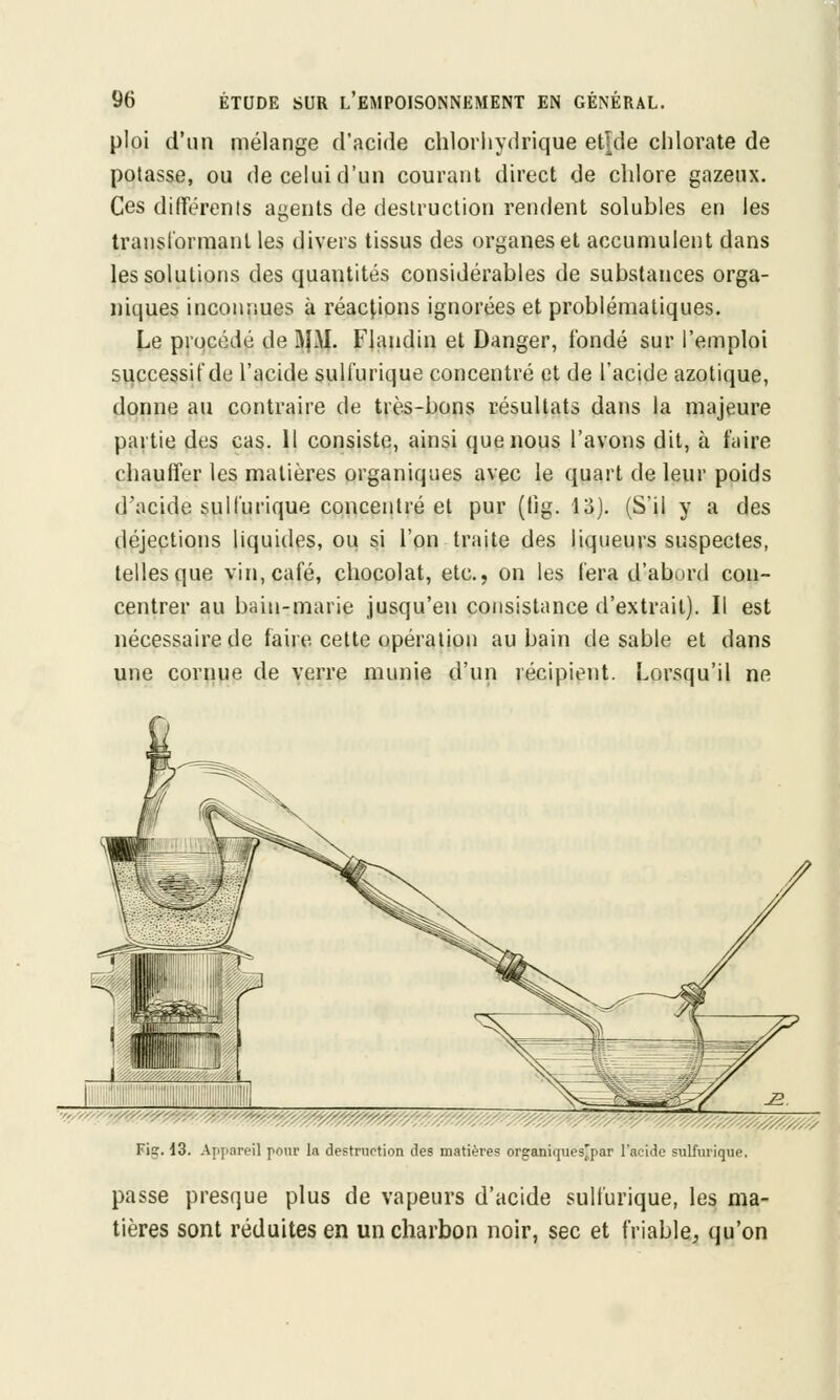 ploi d'un mélange d'acide chlorhydrique et|de chlorate de potasse, ou de celui d'un courant direct de chlore gazeux. Ces différents agents de destruction rendent solubles en les transformant les divers tissus des organes et accumulent dans les solutions des quantités considérables de substances orga- niques inconnues à réactions ignorées et problématiques. Le procédé de J\|M. Flandin et Danger, fondé sur l'emploi successif de l'acide sulfurique concentré et de l'acide azotique, donne au contraire de très-bons résultats dans la majeure partie des cas. Il consiste, ainsi que nous l'avons dit, à faire chauffer les matières organiques avec le quart de leur poids d'acide sulfurique concentré et pur (lig. 13). (S'il y a des déjections liquides, ou si l'on traite des liqueurs suspectes, telles que vin, café, chocolat, etc., on les fera d'abord con- centrer au bain-marie jusqu'en consistance d'extrait). Il est nécessaire de faire cette opération au bain de sable et dans une cornue de verre munie d'un récipient. Lorsqu'il ne Fis. 13. Appareil peur la destruction des matières oreaniques'par l'acide sulfurique. passe presque plus de vapeurs d'acide sulfurique, les ma- tières sont réduites en un charbon noir, sec et friable, qu'on