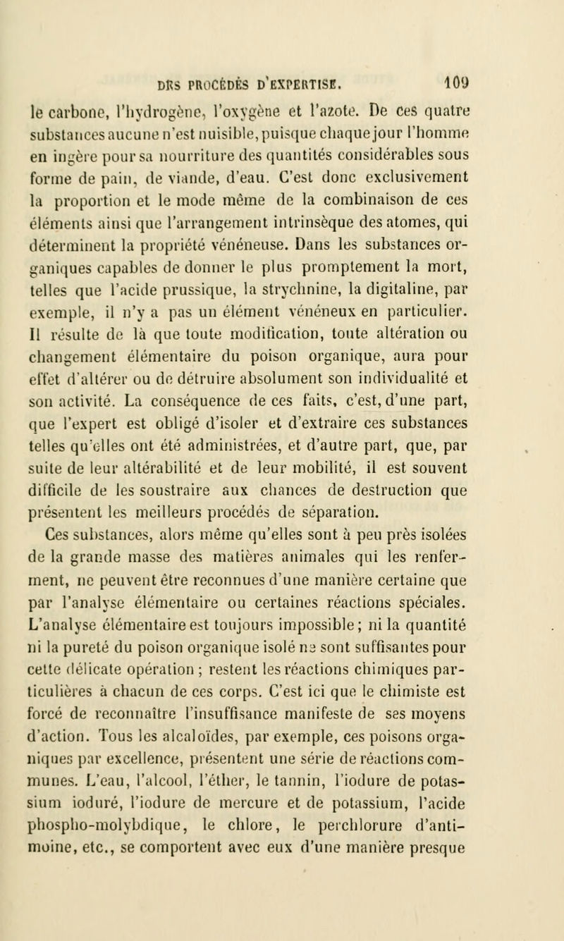 le carbone, l'hydrogène, l'oxygène et l'azote. De ces quatre substances aucune n'est nuisible, puisque chaque jour l'homme en ingère pour sa nourriture des quantités considérables sous forme de pain, de viande, d'eau. C'est donc exclusivement la proportion et le mode même de la combinaison de ces éléments ainsi que l'arrangement intrinsèque des atomes, qui déterminent la propriété vénéneuse. Dans les substances or- ganiques capables de donner le plus promptement la mort, telles que l'acide prussique, la strychnine, la digitaline, par exemple, il n'y a pas un élément vénéneux en particulier. Il résulte de là que toute modification, toute altération ou changement élémentaire du poison organique, aura pour effet d'altérer ou de détruire absolument son individualité et son activité. La conséquence de ces faits, c'est, d'une part, que l'expert est obligé d'isoler et d'extraire ces substances telles qu'elles ont été administrées, et d'autre part, que, par suite de leur altérabilité et de leur mobilité, il est souvent difficile de les soustraire aux chances de destruction que présentent les meilleurs procédés de séparation. Ces substances, alors même qu'elles sont à peu près isolées de la grande masse des matières animales qui les renier- ment, ne peuvent être reconnues d'une manière certaine que par l'analyse élémentaire ou certaines réactions spéciales. L'analyse élémentaire est toujours impossible; ni la quantité ni la pureté du poison organique isolé na sont suffisantes pour cette délicate opération ; restent les réactions chimiques par- ticulières à chacun de ces corps. C'est ici que le chimiste est forcé de reconnaître l'insuffisance manifeste de ses moyens d'action. Tous les alcaloïdes, par exemple, ces poisons orga- niques par excellence, présentent une série de réactions com- munes. L'eau, l'alcool, l'éther, le tannin, l'iodure de potas- sium ioduré, l'iodure de mercure et de potassium, l'acide phospho-molybdiqne, le chlore, le perchlorure d'anti- moine, etc., se comportent avec eux d'une manière presque