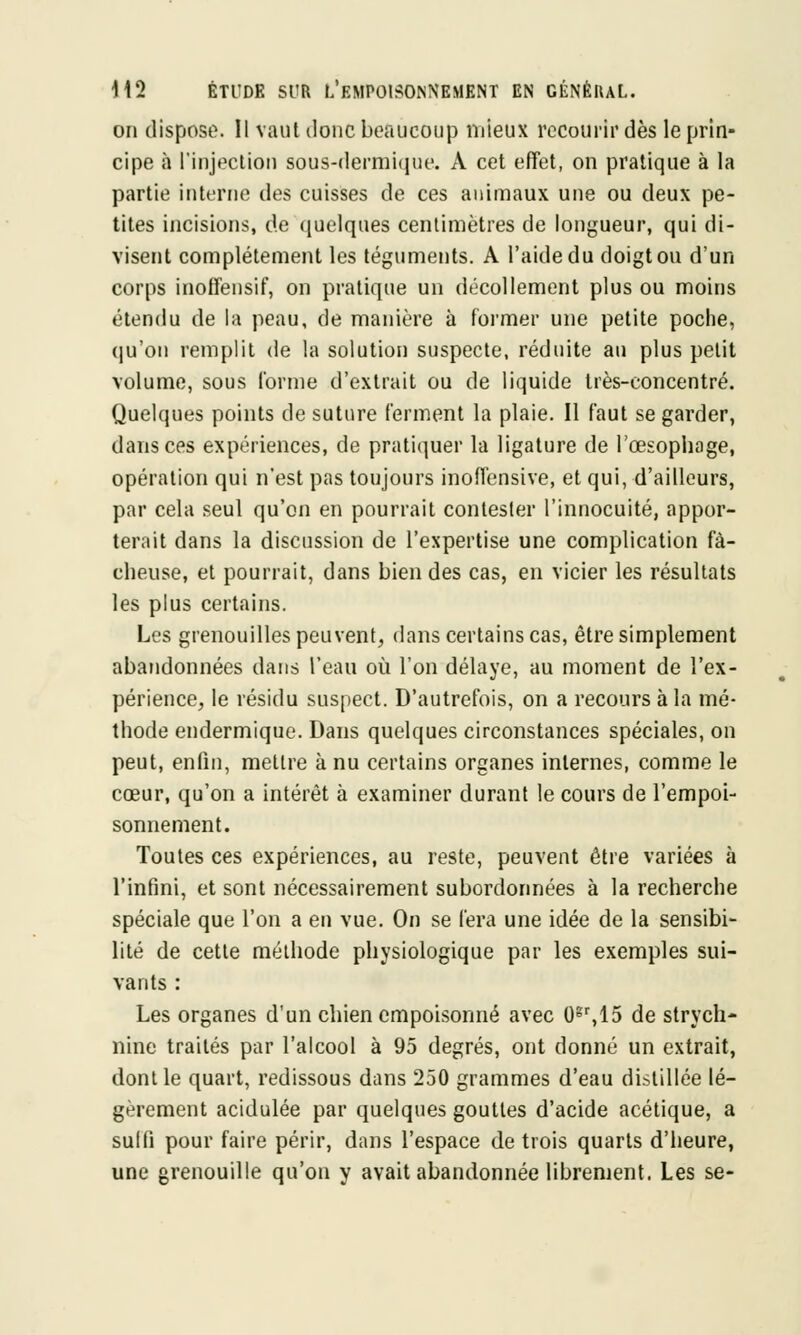 on dispose. Il vaut donc beaucoup mieux recourir dès le prin- cipe à l'injection sous-dermique. A cet effet, on pratique à la partie interne des cuisses de ces animaux une ou deux pe- tites incisions, de quelques centimètres de longueur, qui di- visent complètement les téguments. A l'aide du doigt ou d'un corps inoffensif, on pratique un décollement plus ou moins étendu de la peau, de manière à former une petite poche, qu'on remplit de la solution suspecte, réduite au plus petit volume, sous forme d'extrait ou de liquide très-concentré. Quelques points de suture ferment la plaie. Il faut se garder, dans ces expériences, de pratiquer la ligature de l'œsophage, opération qui n'est pas toujours inoffensive, et qui, d'ailleurs, par cela seul qu'on en pourrait contester l'innocuité, appor- terait dans la discussion de l'expertise une complication fâ- cheuse, et pourrait, dans bien des cas, en vicier les résultats les plus certains. Les grenouilles peuvent, dans certains cas, être simplement abandonnées dans l'eau où l'on délaye, au moment de l'ex- périence, le résidu suspect. D'autrefois, on a recours à la mé- thode endermique. Dans quelques circonstances spéciales, on peut, enfin, mettre à nu certains organes internes, comme le cœur, qu'on a intérêt à examiner durant le cours de l'empoi- sonnement. Toutes ces expériences, au reste, peuvent être variées à l'infini, et sont nécessairement subordonnées à la recherche spéciale que l'on a en vue. On se fera une idée de la sensibi- lité de cette méthode physiologique par les exemples sui- vants : Les organes d'un chien empoisonné avec 0gr,15 de strych- nine traités par l'alcool à 95 degrés, ont donné un extrait, dont le quart, redissous dans 250 grammes d'eau distillée lé- gèrement acidulée par quelques gouttes d'acide acétique, a sulfi pour faire périr, dans l'espace de trois quarts d'heure, une grenouille qu'on y avait abandonnée librement. Les se-