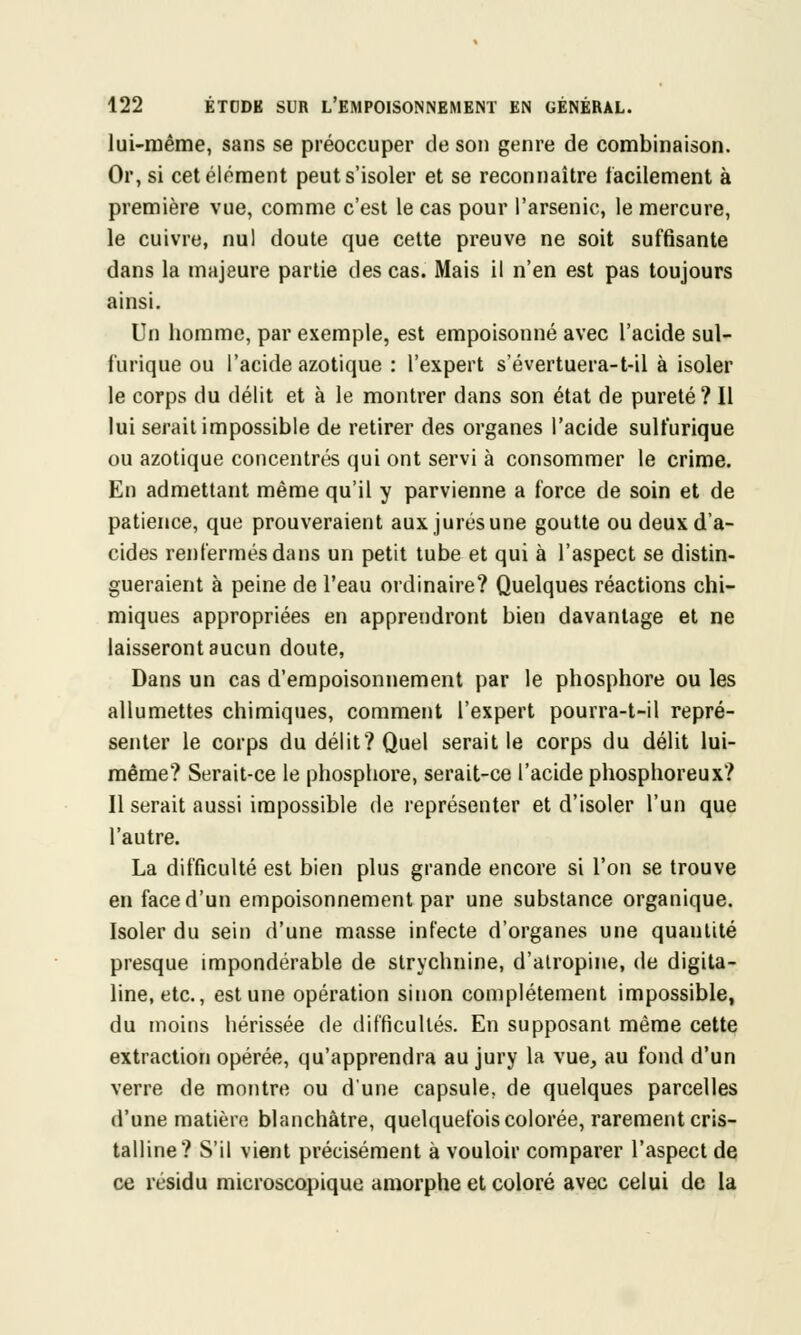 lui-même, sans se préoccuper de son genre de combinaison. Or, si cet élément peut s'isoler et se reconnaître facilement à première vue, comme c'est le cas pour l'arsenic, le mercure, le cuivre, nul doute que cette preuve ne soit suffisante dans la majeure partie des cas. Mais il n'en est pas toujours ainsi. Un homme, par exemple, est empoisonné avec l'acide sul- furique ou l'acide azotique : l'expert s'évertuera-t-il à isoler le corps du délit et à le montrer dans son état de pureté ? Il lui serait impossible de retirer des organes l'acide sulfurique ou azotique concentrés qui ont servi à consommer le crime. En admettant même qu'il y parvienne a force de soin et de patience, que prouveraient aux jurés une goutte ou deux d'a- cides renfermés dans un petit tube et qui à l'aspect se distin- gueraient à peine de l'eau ordinaire? Quelques réactions chi- miques appropriées en apprendront bien davantage et ne laisseront aucun doute, Dans un cas d'empoisonnement par le phosphore ou les allumettes chimiques, comment l'expert pourra-t-il repré- senter le corps du délit? Quel serait le corps du délit lui- même? Serait-ce le phosphore, serait-ce l'acide phosphoreux? Il serait aussi impossible de représenter et d'isoler l'un que l'autre. La difficulté est bien plus grande encore si l'on se trouve en face d'un empoisonnement par une substance organique. Isoler du sein d'une masse infecte d'organes une quantité presque impondérable de strychnine, d'atropine, de digita- line, etc., est une opération sinon complètement impossible, du moins hérissée de difficultés. En supposant même cette extraction opérée, qu'apprendra au jury la vue, au fond d'un verre de montre ou d'une capsule, de quelques parcelles d'une matière blanchâtre, quelquefois colorée, rarement cris- talline? S'il vient précisément à vouloir comparer l'aspect de ce résidu microscopique amorphe et coloré avec celui de la