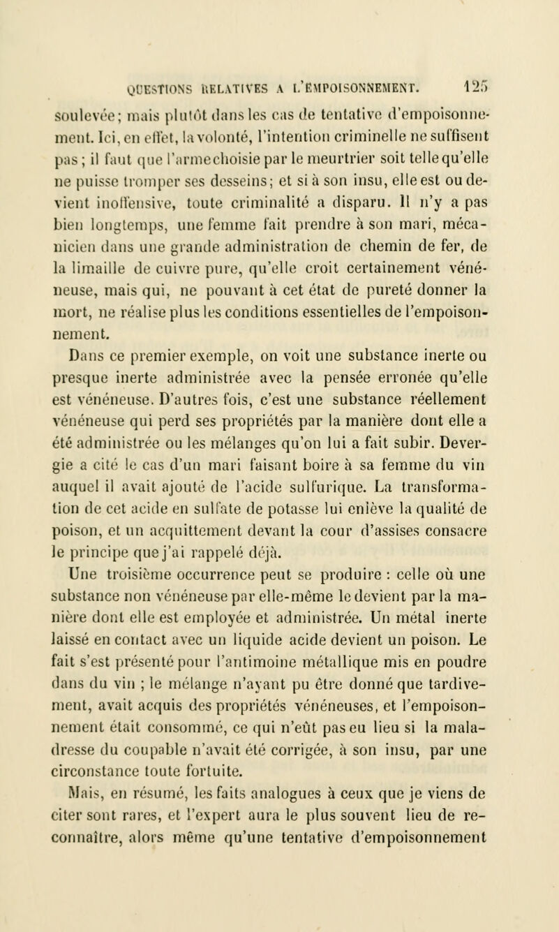 soulevée; mais plutôt dans les cas de tentative d'empoisonne- ment. Ici, en effet, la volonté, l'intention criminelle ne suffisent pas ; il faut que l'arme choisie par le meurtrier soit telle qu'elle ne puisse tromper ses desseins; et si à son insu, elle est ou de- vient inoffensive, toute criminalité a disparu. Il n'y a pas bien longtemps, une femme fait prendre à son mari, méca- nicien dans une grande administration de chemin de fer, de la limaille de cuivre pure, qu'elle croit certainement véné- neuse, mais qui, ne pouvant à cet état de pureté donner la mort, ne réalise plus les conditions essentielles de l'empoison- nement. Dans ce premier exemple, on voit une substance inerte ou presque inerte administrée avec la pensée erronée qu'elle est vénéneuse. D'autres fois, c'est une substance réellement vénéneuse qui perd ses propriétés par la manière dont elle a été administrée ou les mélanges qu'on lui a fait subir. Dever- gie a cité le cas d'un mari faisant boire à sa femme du vin auquel il avait ajouté de l'acide sulfurique. La transforma- lion de cet acide en sulfate de potasse lui enlève la qualité de poison, et un acquittement devant la cour d'assises consacre le principe que j'ai rappelé déjà. Une troisième occurrence peut se produire : celle où une substance non vénéneuse par elle-même le devient par la ma- nière dont elle est employée et administrée. Un métal inerte laissé en contact avec un liquide acide devient un poison. Le fait s'est présenté pour l'antimoine métallique mis en poudre dans du vin ; le mélange n'ayant pu être donné que tardive- ment, avait acquis des propriétés vénéneuses, et l'empoison- nement était consommé, ce qui n'eût pas eu lieu si la mala- dresse du coupable n'avait été corrigée, à son insu, par une circonstance toute fortuite. Mais, en résumé, les faits analogues à ceux que je viens de citer sont rares, et l'expert aura le plus souvent lieu de re- connaître, alors même qu'une tentative d'empoisonnement