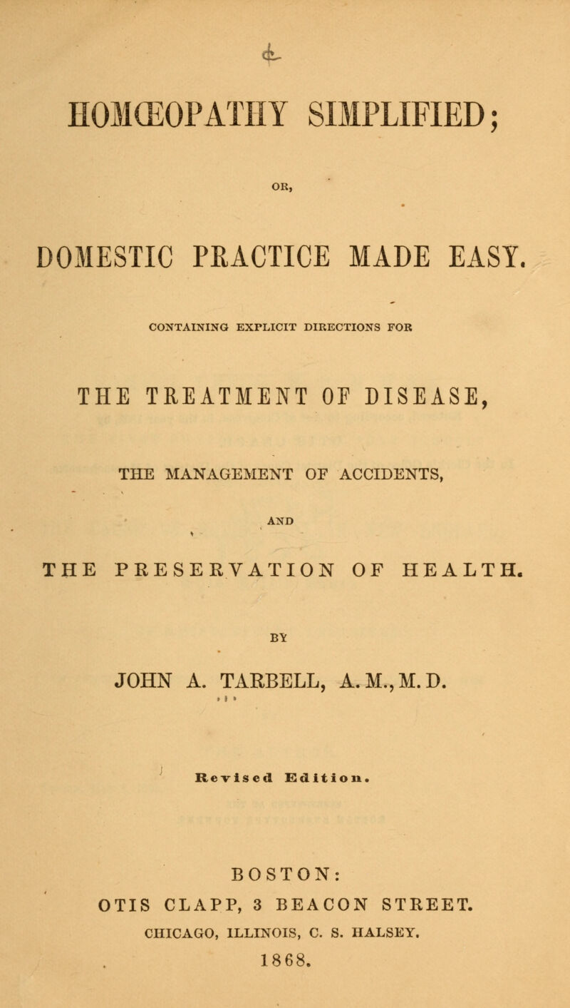 HOMEOPATHY SIMPLIFIED; OR, DOMESTIC PRACTICE MADE EASY. CONTAINING EXrLICIT DIRECTIONS FOR THE TREATMENT OF DISEASE, THE MANAGEMENT OF ACCIDENTS, AND THE PRESERVATION OF HEALTH. B¥ JOHN A. TARBELL, A.M.,M.D. Revised Edition. BOSTON: OTIS CLAPP, 3 BEACON STKEET. CHICAGO, ILLINOIS, C. S. HALSEY. 1868.