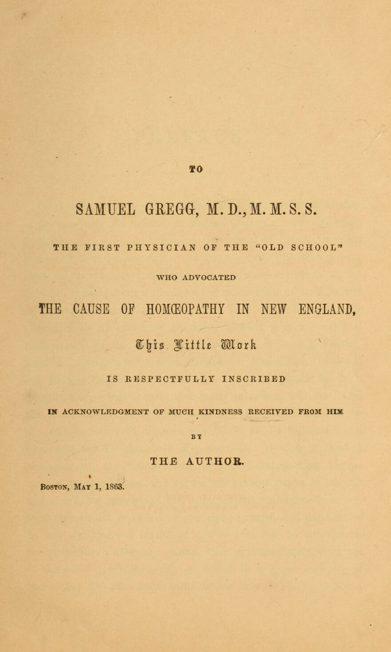 so SAMUEL GREGG, M. D., M. M. S. S. THE FIRST PHYSICIAN OF THE OLD SCHOOL WHO ADVOCATED THE CAUSE OF HOKEOPATHY IN NEW ENGLAND, %\\s fi.tiU KCork IS RESPECTFULLY INSCRIBED IN ACKNOWLEDGMENT OF MUCH KINDNESS RECEIVED FROM HIM BY Boston, Mat 1, 1863 THE AUTHOR.