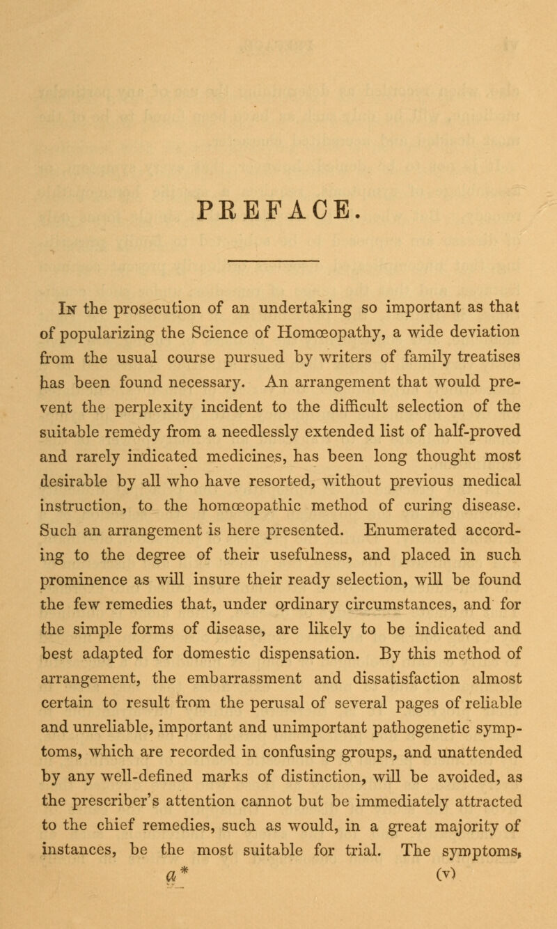 PREFACE In the prosecution of an undertaking so important as that of popularizing the Science of Homoeopathy, a wide deviation from the usual course pursued by writers of family treatises has been found necessary. An arrangement that would pre- vent the perplexity incident to the difficult selection of the suitable remedy from a needlessly extended list of half-proved and rarely indicated medicines, has been long thought most desirable by all who have resorted, without previous medical instruction, to the homoeopathic method of curing disease. Such an arrangement is here presented. Enumerated accord- ing to the degree of their usefulness, and placed in such prominence as will insure their ready selection, will be found the few remedies that, under ordinary circumstances, and for the simple forms of disease, are likely to be indicated and best adapted for domestic dispensation. By this method of arrangement, the embarrassment and dissatisfaction almost certain to result from the perusal of several pages of reliable and unreliable, important and unimportant pathogenetic symp- toms, which are recorded in confusing groups, and unattended by any well-defined marks of distinction, will be avoided, as the prescribeds attention cannot but be immediately attracted to the chief remedies, such as would, in a great majority of instances, be the most suitable for trial. The symptoms,