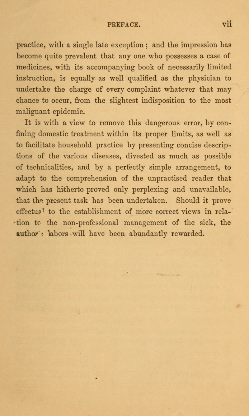 PREFACE. Vll practice, with a single late exception; and the impression has become quite prevalent that any one who possesses a case of medicines, with its accompanying book of necessarily limited instruction, is equally as well qualified as the physician to undertake the charge of every complaint whatever that may chance to occur, from the slightest indisposition to the most malignant epidemic. It is with a view to remove this dangerous error, by con- fining domestic treatment within its proper limits, as well as to facilitate household practice by presenting concise descrip- tions of the various diseases, divested as much as possible of technicalities, and by a perfectly simple arrangement, to adapt to the comprehension of the unpractised reader that which has hitherto proved only perplexing and unavailable, that tha present task has been undertaken. Should it prove effectual to the establishment of more correct views in rela- tion to the non-professional management of the sick, the author i labors will have been abundantly rewarded.