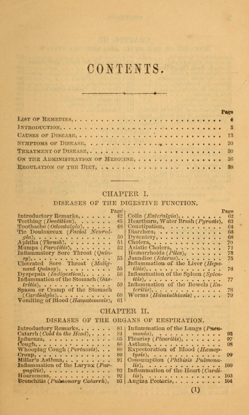 CONTENTS. PflfB T4ST of Remedies, . , . . . 4 Introduction, , 5 Causes of Disease, *. .»..».. 13 Symptoms of Disease, ^ • . . « 20 Treatment of Disease, ... * • 30 On the Administration of Medicine, ..«.,....».«•».• 30 Regulation of the Diet, . .. . . . . . . « 38 CHAFrER I. DISEASES OF THE DIGESTIVE FUNCTION. Page Introductory Remarks, 42 Teething {Dentition), 45 Toothache (Odontalgia), 48 Tic Douloureux {Facial Neural- gia), 50 Aphtha (Tlirush), 51 Mumps (Parotitis), 52 Inflammatory Sore Throat (Quin- sy), 53 Ulcerated Sore . Throat (Malig- nant Quinsy), . . * 55 Dyspepsia (Indigestion), 50 Inflammation of the 'Stomach (Gas- tritis), 50 Spasm or Cramp of the Stomach (Cardkilgia), GO Vomiting' of Blood (Hconatemesis)) 61 Page Colio (Fntefnlgm), 02 Heartburn, Water Brash (Pyrosis), 03 Constipation, 04 Diarrhoea* 00 Dysentery, 08 Cholera, 70 Asiatic Cholera, 71 Hemorrhoids (Piles), 78 Jaundice (Icterus), 75 Inflammation of the Liver (Hepa- titis), 70 Inflammation of the Spleen (Splen- itis), , 77 Inflammation of tho Bowels (En- teritis), 78 Worms (Helminthiasis) , 71) CHAPTER II. DISEASES OF THE ORGANS OF RESPIRATION, Introductory Remarks, 81 Catarrh (Cold in the Head), . . * . 84 Influenza, 85 tfough, 80 Whooping Cough (Pertussis), . . 88 Croup, . . , 80 Millar's Asthma, 91 Inflammation of the Larynx (Par- yngitis), 02 Hoarseness, 02 bronchitis (Pulmonary Catarrh), 03 Inflammation of the Lungs (Pneu- monia.), 05 Pleurisy (Pleuritis), 07 Asthma, 08 Expectoration of Blood (Haemop- tysis), 00 Consumption (Phthisis Pulmona- lis), 100 Inflammation of the Heart (Cardi- tis), 103 Angina Pectoris, 104