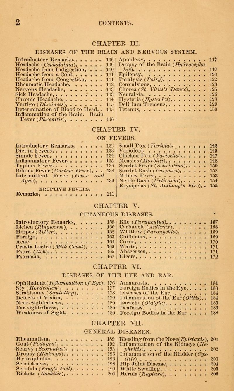 CHAPTER III. DISEASES OF THE BRAIN AND NERVOUS SYSTEM. Introductory Remarks, .. 106 Headache (.Cephalalgia), 109 Headache from Indigestion, ... 110 Headache from a Cold, .. 111 Headache from Congestion, ... Ill Rheumatic Headache, 112 Nervous Headache, 113 Sick Headache, 113 Chronic Headache, 114 Vertigo (Dizziness), 115 Determination of Blood to Head, . 115 Inflammation of the Brain. Brain Fever (Phrenitis), 116 Apoplexy, 11? Dropsy of the Brain (Hydrocepha- lus), .- 119 Epilepsy, 120 Paralysis (Palsy), 122 Convulsions, 123 Chorea (St. Vitus's Dance), ... 125 Neuralgia, 126 Hysteria (Hysterics), 128 Delirium Tremens, 129 Tetanus, 130 CHAPTER IV. ON FEVERS. Introductory Remarks, 132 Diet in Fevers, 133 Simple Fever, 134 Inflammatory Fever, 135 Typhus Fever 136 Bilious Fever (Gastric Fever), . . 138 Intermittent Fever (Fever and Ague), 139 ERUPTIVE FEVERS. Remarks, 141 Small Pox (Variola), 142 Varioloid, ' 145 Chicken Pox ( Varicella), 147 Measles (Morbilli),........ 148 Scarlet Fever (Scarlatina),. ... 150 Scarlet Rash (Purpura), 152 Miliary Fever, 153 Nettle Rash ( Urticaria), 154 Erysipelas (St, Anthony's Fire), • 155 CHAPTER Y. CUTANEOUS DISEASES. Introductory Remarks, 158 Lichen (Ringworm), 160 Herpes (Tetter), 162 Porrigo, 163 Acne, 164 Crusta Lactea (Milk Crust), . . . 165 Psora (Itch), 165 Psoriasis, 167 Bile (Furunculus), 167 Carbuncle (Anthrax), 168 Whitlow (Paronychia), 169 Chilblains, 169 Corns, 170 Warts, 171 Abscesses, 171 Ulcers, : 172 CHAPTER YI. DISEASES OF THE EYE AND EAR. Ophthalmia (Inflammation of Eye), 176 Sty (Hordeolum), 177 Strabismus (Squinting), 178 Defects of Vision, 179 Near-Sightedness, 180 Far-sightedness, . 180 Weakness of Sight, 180 Amaurosis, 181 Foreign Bodies in the Eye,.... 183 Diseases of the Ear, 184 Inflammation of the Ear (Otitis),. 184 Earache (Otalgia), 185 Deafness 186 ForGign Bodies in the Ear .... 188 CHAPTER VII. GENERAL DISEASES. Rheumatism, 189 Gout (Podagra), 192 Scurvy (Scorbutus), 193 Dropsy (Hydrops), 195 Hydrophobia, 196 Seasickness, 198 Scrofula (King's Evil), 199 Rickets (Rachitis), 200 Bleeding from the ~Nose(Epistaxis), 201 Inflammation of the Kidneys (Ne- phritis), 202 Inflammation of the Bladder (Cys- titis), 203 Hip Joint Disease, . . . 201 White Swelling, 205 Hernia (Rupture), . < 200