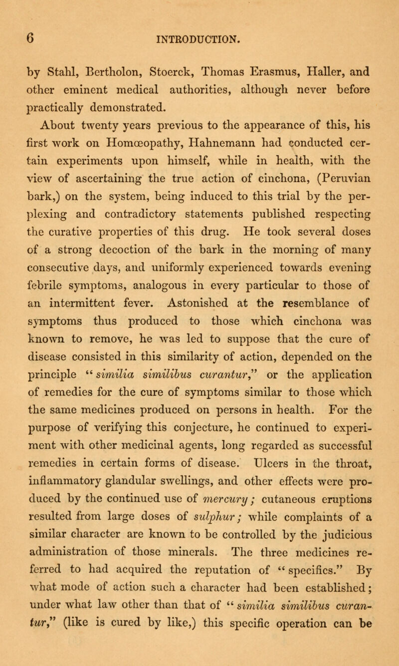 by Stahl, Bertholon, Stoerck, Thomas Erasmus, Haller, and other eminent medical authorities, although never before practically demonstrated. About twenty years previous to the appearance of this, his first work on Homoeopathy, Hahnemann had conducted cer- tain experiments upon himself, while in health, with the view of ascertaining the true action of cinchona, (Peruvian bark,) on the system, being induced to this trial by the per- plexing and contradictory statements published respecting the curative properties of this drug. He took several doses of a strong decoction of the bark in the morning of many consecutive days, and uniformly experienced towards evening febrile symptoms, analogous in every particular to those of an intermittent fever. Astonished at the resemblance of symptoms thus produced to those which cinchona was known to remove, he was led to suppose that the cure of disease consisted in this similarity of action, depended on the principle  similia similibus curantur or the application of remedies for the cure of symptoms similar to those which the same medicines produced on persons in health. For the purpose of verifying this conjecture, he continued to experi- ment with other medicinal agents, long regarded as successful remedies in certain forms of disease. Ulcers in the throat, inflammatory glandular swellings, and other effects were pro- duced by the continued use of mercury ; cutaneous eruptions resulted from large doses of sulphur; while complaints of a similar character are known to be controlled by the judicious administration of those minerals. The three medicines re- ferred to had acquired the reputation of  specifics. By what mode of action such a character had been established; under what law other than that of  similia similibus curan- tur (like is cured by like,) this specific operation can be