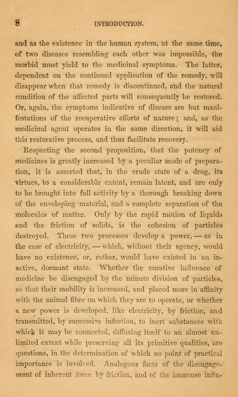 and as the existence in the human system, at the same time, of two diseases resembling each other was impossible, the morbid must yield to the medicinal symptoms. The latter, dependent on the continued application of the remedy, will disappear when that remedy is discontinued, and the natural condition of the affected parts will consequently be restored. Or, again, the symptoms indicative of disease are but mani- festations of the recuperative efforts of nature; and, as the medicinal agent operates in the same direction, it will aid this restorative process, and thus facilitate recovery. Respecting the second proposition, that the potency of medicines is greatly increased by a peculiar mode of prepara- tion, it is asserted that, in the crude state of a drug, its Virtues, to a considerable extent, remain latent, and are only to be brought into full activity by a thorough breaking down of the enveloping material, and a complete separation of the molecules of matter. Only by the rapid motion of liquids and the friction of solids, is the cohesion of particles destroyed. These two processes develop a power, — as in the case of electricity, — which, without their agency, would have no existence, or, rather, would have existed in an in- active, dormant state. Whether the curative influence of medicine be disengaged by the minute division of particles, so that their mobility is increased, and placed more in affinity with the animal fibre on which they are to operate, or whether a new power is developed, like electricity, by friction, and transmitted, by successive infection, to inert substances with which it may be connected, diffusing itself to an almost un- limited extent while preserving all its primitive qualities, are questions, in the determination of which no point of practical importance is involved. Analogous facts of the disengage- ment of inherent force bv friction, and of the immense infill-