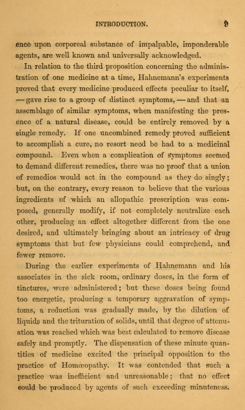 ence upon corporeal substance of impalpable, imponderable agents, are well known and universally acknowledged. In relation to the third proposition concerning the adminis- tration of one medicine at a time, Hahnemann's experiments proved that every medicine produced effects peculiar to itself, — gave rise to a group of distinct symptoms, — and that an assemblage of similar symptoms, when manifesting the pres- ence of a natural disease, could be entirely removed by a single remedy. If one uncombined remedy proved sufficient to accomplish a cure, no resort need be had to a medicinal compound. Even when a complication of symptoms seemed to demand different remedies, there was no proof that a union of remedies would act in the compound as they do singly; but, on the contrary, every reason to believe that the various ingredients of which an allopathic prescription was com- posed, generally modify, if not completely neutralize each other, producing an effect altogether different from the one desired, and ultimately bringing about an intricacy of drug symptoms that but few physicians could comprehend, and fewer remove. During the earlier experiments of Hahnemann and his associates in the sick room, ordinary doses, in the form of tinctures, were administered; but these doses being found too energetic, producing a temporary aggravation of symp- toms, a reduction was gradually made, by the dilution of liquids and the trituration of solids, until that degree of attenu- ation was reached which was best calculated to remove disease safely and promptly. The dispensation of these minute quan- tities of medicine excited the principal opposition to the practice of Homoeopathy. It was contended that such a practice was inefficient and unreasonable; that no effect could be produced by agents of such exceeding minuteness*