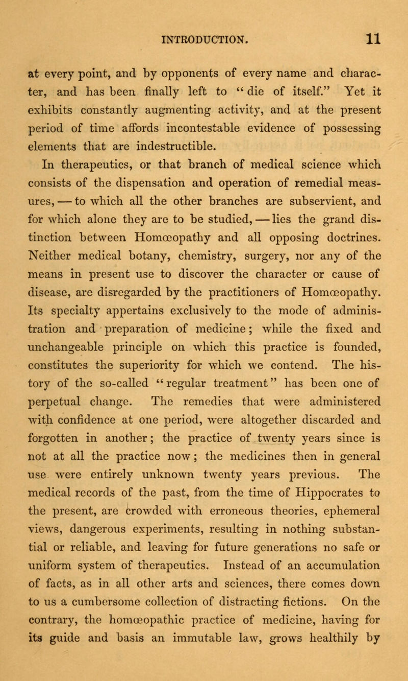 at every point, and by opponents of every name and charac- ter, and has been finally left to  die of itself. Yet it exhibits constantly augmenting activity, and at the present period of time affords incontestable evidence of possessing elements that are indestructible. In therapeutics, or that branch of medical science which consists of the dispensation and operation of remedial meas- ures, — to which all the other branches are subservient, and for which alone they are to be studied, — lies the grand dis- tinction between Homoeopathy and all opposing doctrines. Neither medical botany, chemistry, surgery, nor any of the means in present use to discover the character or cause of disease, are disregarded by the practitioners of Homoeopathy. Its specialty appertains exclusively to the mode of adminis- tration and preparation of medicine; while the fixed and unchangeable principle on which this practice is founded, constitutes the superiority for which we contend. The his- tory of the so-called regular treatment has been one of perpetual change. The remedies that were administered with confidence at one period, wrere altogether discarded and forgotten in another; the practice of twenty years since is not at all the practice now; the medicines then in general use were entirely unknown twenty years previous. The medical records of the past, from the time of Hippocrates to the present, are crowded with erroneous theories, ephemeral views, dangerous experiments, resulting in nothing substan- tial or reliable, and leaving for future generations no safe or uniform system of therapeutics. Instead of an accumulation of facts, as in all other arts and sciences, there comes down to us a cumbersome collection of distracting fictions. On the contrary, the homoeopathic practice of medicine, having for its guide and basis an immutable law, grows healthily by