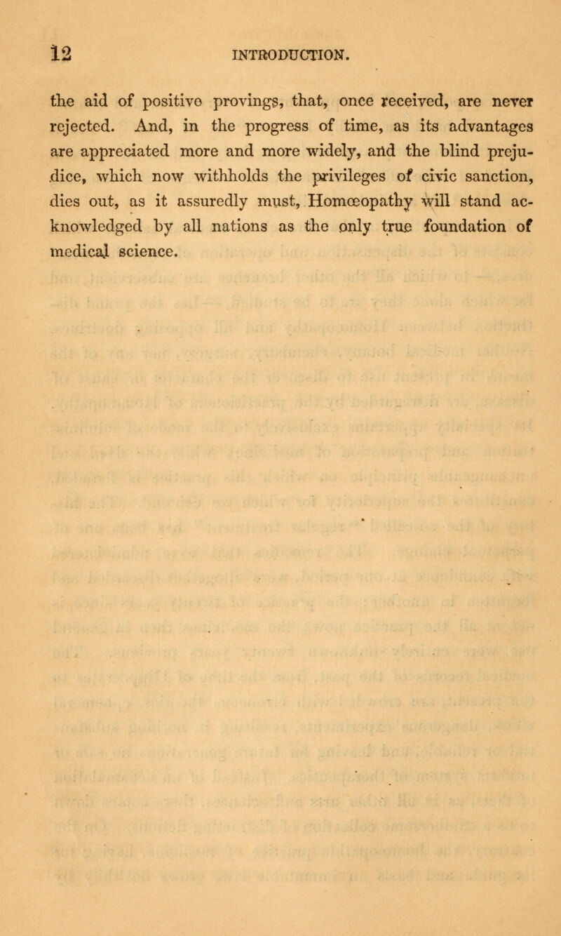 the aid of positive provings, that, once received, are never rejected. And, in the progress of time, as its advantages are appreciated more and more widely, and the blind preju- dice, which now withholds the privileges of civic sanction, dies out, as it assuredly must, Homoeopathy will stand ac- knowledged by all nations as the only true foundation of medical science.
