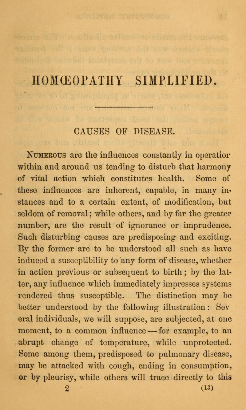HOMCEOPATHI SIMPLIFIED. CAUSES OF DISEASE. Numerous are the influences constantly in operatior within and around us tending to disturb that harmony of vital action which constitutes health. Some of these influences are inherent, capable, in many in- stances and to a certain extent, of modification, but seldom of removal; while others, and by far the greater number, are the result of ignorance or imprudence. Such disturbing causes are predisposing and exciting. Bv the former are to be understood all such as have induced a susceptibility to any form of disease, whether in action previous or subsequent to birth; by the lat- ter, any influence which immediately impresses systems rendered thus susceptible. The distinction may be better understood by the following illustration: Sev eral individuals, we will suppose, are subjected, at one moment, to a common influence — for example, to an abrupt change of temperature, while unprotected. Some among them, predisposed to pulmonary disease, may be attacked with cough, ending in consumption, or by pleurisy, while others will trace directly to this