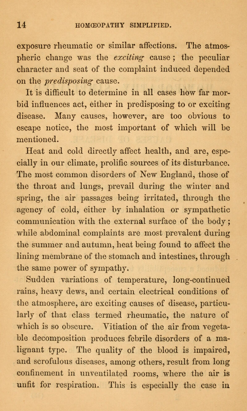 exposure rheumatic or similar affections. The atmos- pheric change was the exciting' cause ; the peculiar character and seat of the complaint induced depended on the predisposing cause. It is difficult to determine in all cases how far mor- bid influences act, either in predisposing to or exciting disease. Many causes, however, are too obvious to escape notice, the most important of which will be mentioned. Heat and cold directly affect health, and are, espe- cially in our climate, prolific sources of its disturbance* The most common disorders of New England, those of the throat and lungs, prevail during the winter and spring, the air passages being irritated, through the agency of cold, either by inhalation or sympathetic communication with the external surface of the body; while abdominal complaints are most prevalent during the summer and autumn, heat being found to affect the lining membrane of the stomach and intestines, through the same power of sympathy. Sudden variations of temperature, long-continued rains, heavy dews, and certain electrical conditions of the atmosphere, are exciting causes of disease, particu- larly of that class termed rheumatic, the nature of which is so obscure. Vitiation of the air from vegeta- ble decomposition produces febrile disorders of a ma- lignant type. The quality of the blood is impaired, and scrofulous diseases, among others, result from long confinement in unventilated rooms, where the air is unfit for respiration. This is especially the case in