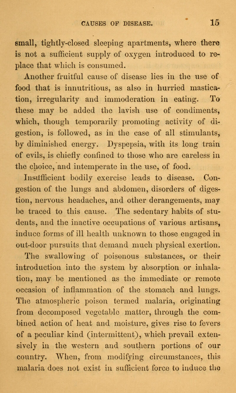 small, tightly-closed sleeping apartments, where there is not a sufficient supply of oxygen introduced to re- place that which is consumed. Another fruitful cause of disease lies in the use of food that is innutritious, as also in hurried mastica- tion, irregularity and immoderation in eating. To these may be added the lavish use of condiments, which, though temporarily promoting activity of di- gestion, is followed, as in the case of all stimulants, by diminished energy. Dyspepsia, with its long train of evils, is chiefly confined to those who are careless in the choice, and intemperate in the use, of food. Insufficient bodily exercise leads to disease. Con- gestion of the lungs and abdomen, disorders of diges- tion, nervous headaches, and other derangements, may be traced to this cause. The sedentary habits of stu- dents, and the inactive occupations of various artisans, induce forms of ill health unknown to those engaged in out-door pursuits that demand much physical exertion. The swallowing of poisonous substances, or their introduction into the system by absorption or inhala- tion, may be mentioned as the immediate or remote occasion of inflammation of the stomach and lungs. The atmospheric poison termed malaria, originating from decomposed vegetable matter, through the com- bined action of heat and moisture, gives rise to fevers of a peculiar kind (intermittent), which prevail exten- sively in the western and southern portions of our country. When, from modifying circumstances, this malaria does not exist in sufficient force to induce the