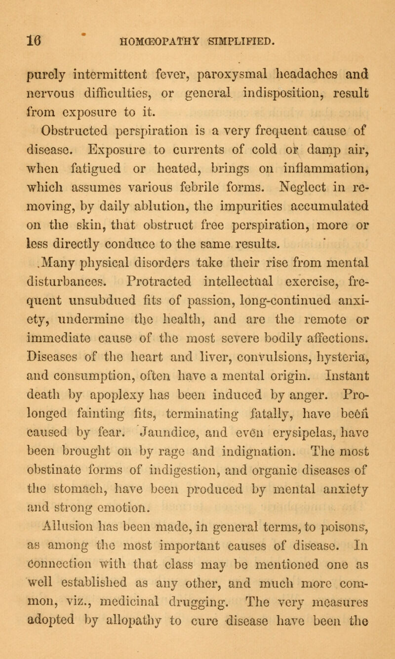 purely intermittent fever, paroxysmal headaches and nervous difficulties, or general indisposition, result from exposure to it. Obstructed perspiration is a very frequent cause of disease. Exposure to currents of cold or damp air, when fatigued or heated, brings on inflammation, which assumes various febrile forms. Neglect in re- moving, by daily ablution, the impurities accumulated on the skin, that obstruct free perspiration, more or less directly conduce to the same results. .Many physical disorders take their rise from mental disturbances. Protracted intellectual exercise, fre- quent unsubdued fits of passion, long-continued anxi- ety, undermine the health, and are the remote or immediate cause of the most severe bodily affections. Diseases of the heart and liver, convulsions, hysteria, and consumption, often have a mental origin. Instant death by apoplexy has been induced by anger. Pro- longed fainting fits, terminating fatally, have been caused by fear. Jaundice, and even erysipelas, have been brought on by rage and indignation. The most obstinate forms of indigestion, and organic diseases of the stomach, have been produced by mental anxiety and strong emotion. Allusion has been made, in general terms, to poisons, as among the most important causes of disease. In Connection with that class may be mentioned one as well established as any other, and much more com- mon, viz., medicinal drugging. The very measures adopted by allopathy to cure disease have been the