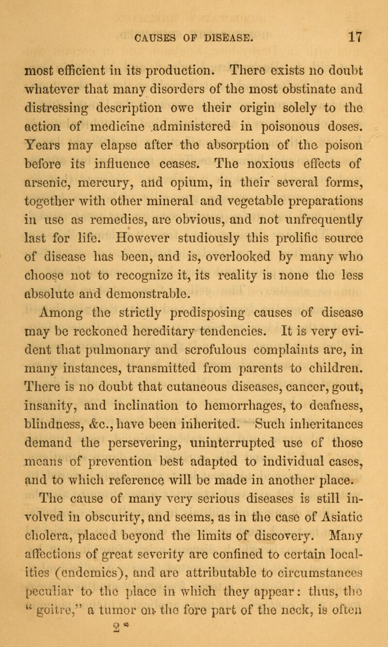most efficient in its production. There exists no doubt whatever that many disorders of the most obstinate and distressing description owe their origin solely to the action of medicine .administered in poisonous doses. Years may elapse after the absorption of the poison before its influence ceases. The noxious effects of arsenic, mercury, and opium, in their several forms, together with other mineral and vegetable preparations in use as remedies, are obvious, and not unfrequently last for life. However studiously this prolific source of disease has been, and is, overlooked by many who choose not to recognize it, its reality is none the less absolute and demonstrable. Among the strictly predisposing causes of disease may be reckoned hereditary tendencies. It is very evi- dent that pulmonary and scrofulous complaints are, in many instances, transmitted from parents to children. There is no doubt that cutaneous diseases, cancer, gout, insanity, and inclination to hemorrhages, to deafness, blindness, &c.,have been inherited. Such inheritances demand the persevering, uninterrupted use of those means of prevention best adapted to individual cases, and to which reference will be made in another place. The cause of many very serious diseases is still in- volved in obscurity, and seems, as in the case of Asiatic cholera, placed beyond the limits of discovery. Many affections of great severity are confined to certain local- ities (endemics), and are attributable to circumstances peculiar to the place in which they appear: thus, the  goitre, a tumor on- the fore part of the neck, is often 9 *