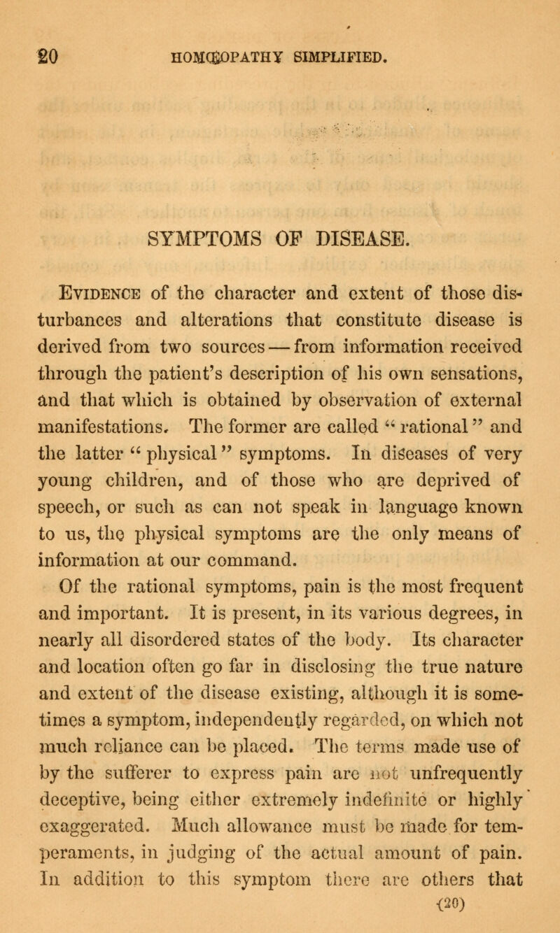 SYMPTOMS OF DISEASE. Evidence of the character and extent of those dis- turbances and alterations that constitute disease is derived from two sources — from information received through the patient's description of his own sensations, and that which is obtained by observation of external manifestations. The former are called rational and the latter physical symptoms. In diseases of very young children, and of those who are deprived of speech, or such as can not speak in language known to lis, the physical symptoms are the only means of information at our command. Of the rational symptoms, pain is the most frequent and important. It is present, in its various degrees, in nearly all disordered states of the body. Its character and location often go far in disclosing the true nature and extent of the disease existing, although it is some- times a symptom, independently regarded, on which not much reliance can be placed. The terms made use of by the sufferer to express pain are not unfrequently deceptive, being either extremely indefinite or highly exaggerated. Much allowance must be made for tem- peraments, in judging of the actual amount of pain. In addition to this symptom there are others that <20)