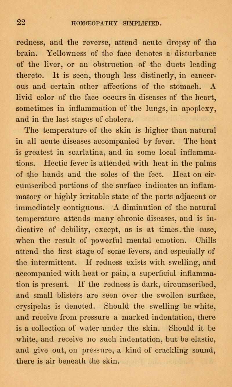 redness, and the reverse, attend acute dropsy of the brain. Yellowness of the face denotes a disturbance of the liver, or an obstruction of the ducts leading thereto. It is seen, though less distinctly, in cancer- ous and certain other affections of the stomach. A livid color of the face occurs in diseases of the heart, sometimes in inflammation of the lungs, in apoplexy, and in the last stages of cholera. The temperature of the skin is higher than natural in all acute diseases accompanied by fever. The heat is greatest in scarlatina, and in some local inflamma- tions. Hectic fever is attended with heat in the palms of the hands and the soles of the feet. Heat on cir- cumscribed portions of the surface indicates an inflam- matory or highly irritable state of the parts adjacent or immediately contiguous. A diminution of the natural temperature attends many chronic diseases, and is in- dicative of debility, except, as is at times.the case, when the result of powerful mental emotion. Chills attend the first stage of some fevers, and especially of the intermittent. If redness exists with swelling, and accompanied with heat or pain, a superficial inflamma- tion is present. If the redness is dark, circumscribed, and small blisters are seen over the swollen surface, erysipelas is denoted. Should the swelling be white, and receive from pressure a marked indentation, there is a collection of water under the skin. Should it be white, and receive no such indentation, but be elastic, and give out, on pressure, a kind of crackling sound, there is air beneath the skin.