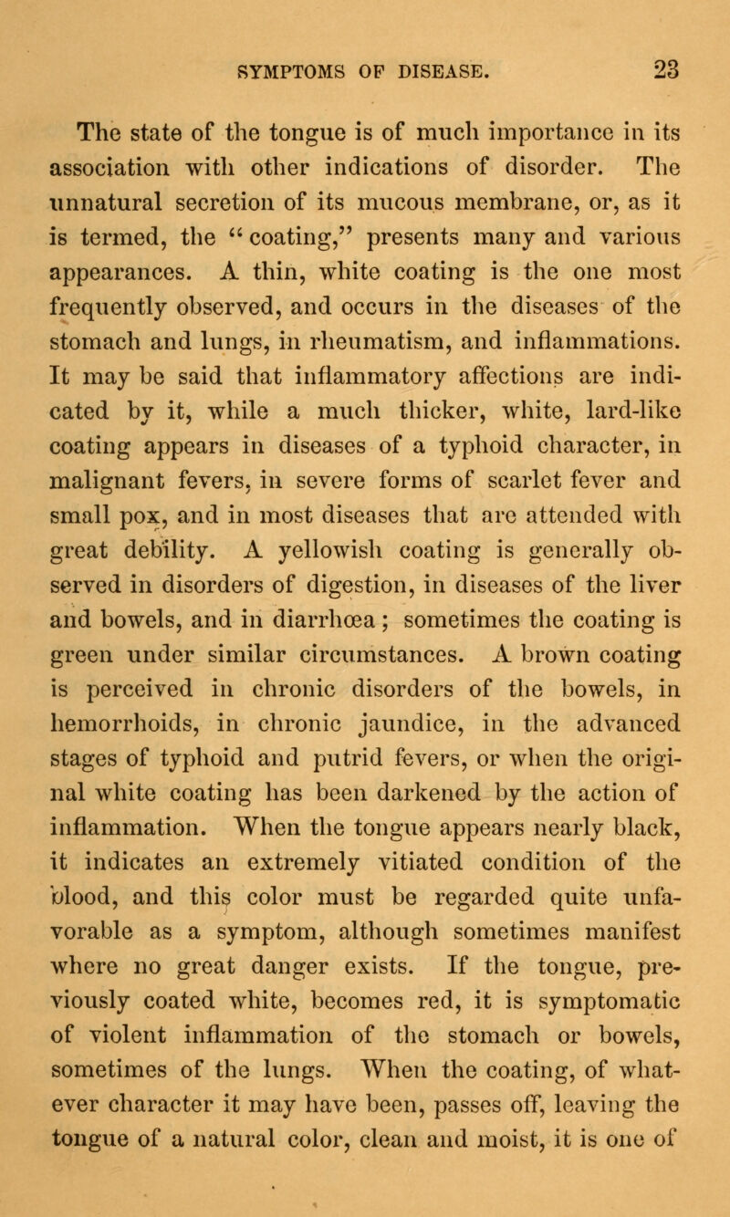 The state of the tongue is of much importance in its association with other indications of disorder. The unnatural secretion of its mucous membrane, or, as it is termed, the coating, presents many and various appearances. A thin, white coating is the one most frequently observed, and occurs in the diseases of the stomach and lungs, in rheumatism, and inflammations. It may be said that inflammatory affections are indi- cated by it, while a much thicker, white, lard-like coating appears in diseases of a typhoid character, in malignant fevers, in severe forms of scarlet fever and small pox, and in most diseases that are attended with great debility. A yellowish coating is generally ob- served in disorders of digestion, in diseases of the liver and bowels, and hi diarrhoea; sometimes the coating is green under similar circumstances. A brown coating is perceived in chronic disorders of the bowels, in hemorrhoids, in chronic jaundice, in the advanced stages of typhoid and putrid fevers, or when the origi- nal white coating has been darkened by the action of inflammation. When the tongue appears nearly black, it indicates an extremely vitiated condition of the blood, and this color must be regarded quite unfa- vorable as a symptom, although sometimes manifest where no great danger exists. If the tongue, pre- viously coated white, becomes red, it is symptomatic of violent inflammation of the stomach or bowels, sometimes of the lungs. When the coating, of what- ever character it may have been, passes off, leaving the tongue of a natural color, clean and moist, it is one of