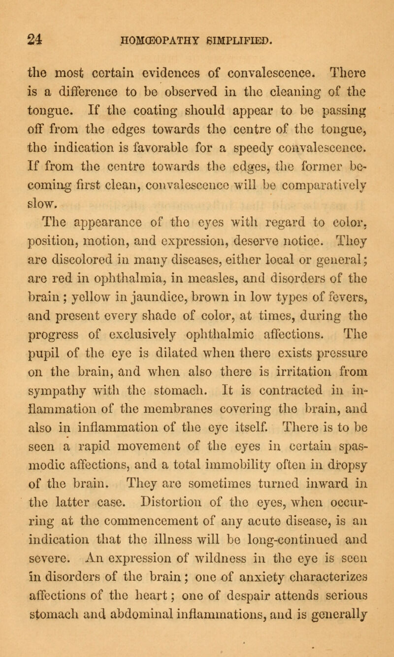the most certain evidences of convalescence. There is a difference to be observed in the cleaning of the tongue. If the coating should appear to be passing off from the edges towards the centre of the tongue, the indication is favorable for a speedy convalescence. If from the centre towards the edges, the former be- coming first clean, convalescence will be comparatively slow. The appearance of the eyes with regard to color, position, motion, and expression, deserve notice. They are discolored in many diseases, either local or general; are red in ophthalmia, in measles, and disorders of the brain ; yellow in jaundice, brown in low types of fevers, and present every shade of color, at times, during the progress of exclusively ophthalmic affections. The pupil of the eye is dilated when there exists pressure on the brain, and when also there is irritation from sympathy with the stomach. It is contracted in in- flammation of the membranes covering the brain, and also in inflammation of the eye itself. There is to be seen a rapid movement of the eyes in certain spas- modic affections, and a total immobility often in dropsy of the brain. They are sometimes turned inward in the latter case. Distortion of the eyes, when occur- ring at the commencement of any acute disease, is an indication that the illness will be long-continued and severe. An expression of wildness in the eye is seen in disorders of the brain; one of anxiety characterizes affections of the heart; one of despair attends serious stomach and abdominal inflammations, and is generally