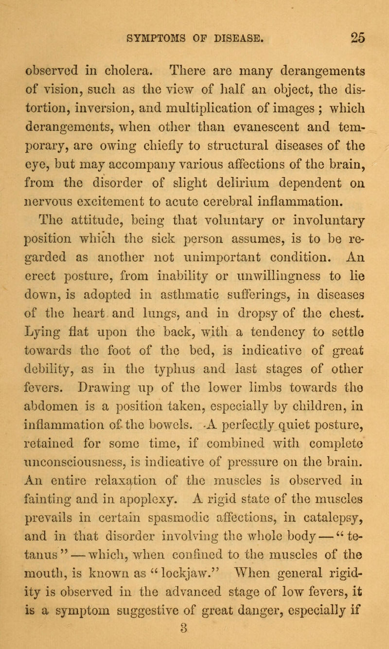 observed in cholera. There are many derangements of vision, such as the view of half an object, the dis- tortion, inversion, and multiplication of images ; which derangements, when other than evanescent and tem- porary, are owing chiefly to structural diseases of the eye, but may accompany various affections of the brain, from the disorder of slight delirium dependent on nervous excitement to acute cerebral inflammation. The attitude, being that voluntary or involuntary position which the sick person assumes, is to be re- garded as another not unimportant condition. An erect posture, from inability or unwillingness to lie down, is adopted in asthmatic sufferings, in diseases of the heart and lungs, and in dropsy of the chest. Lying flat upon the back, with a tendency to settle towards the foot of the bed, is indicative of great debility, as in the typhus and last stages of other fevers. Drawing up of the lower limbs towards the abdomen is a position taken, especially by children, in inflammation of the bowels. -A perfectly quiet posture, retained for some time, if combined with complete unconsciousness, is indicative of pressure on the brain. An entire relaxation of the muscles is observed in fainting and in apoplexy. A rigid state of the muscles prevails in certain spasmodic affections, in catalepsy, and in that disorder involving the whole body — te- tanus— which, when confined to the muscles of the mouth, is known as lockjaw. When general rigid- ity is observed in the advanced stage of low fevers, it is a symptom suggestive of great danger, especially if 3
