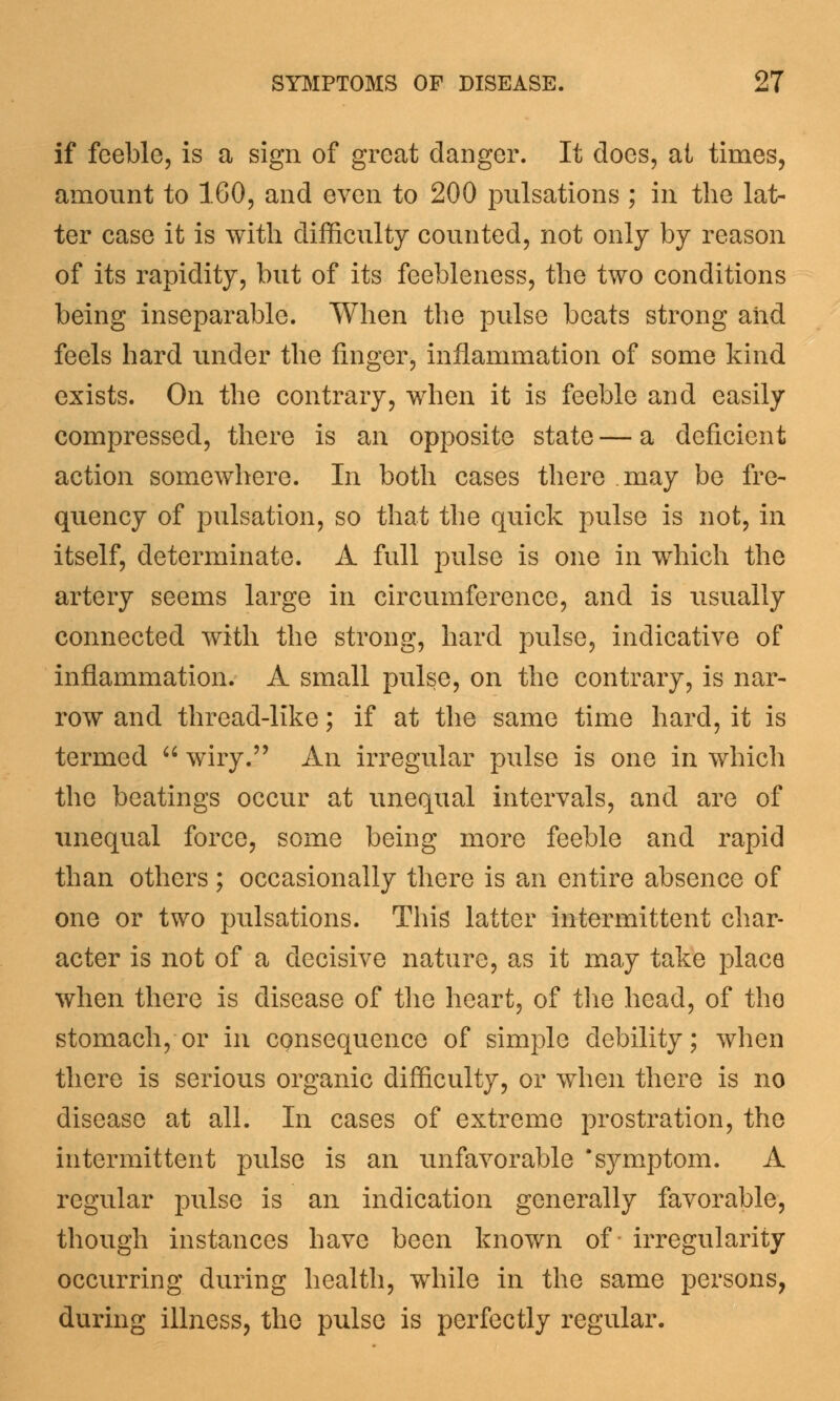 if feeble, is a sign of great danger. It does, at times, amount to 160, and even to 200 pulsations ; in the lat- ter case it is with difficulty counted, not only by reason of its rapidity, but of its feebleness, the two conditions being inseparable. When the pulse beats strong aiid feels hard under the finger, inflammation of some kind exists. On the contrary, when it is feeble and easily compressed, there is an opposite state—a deficient action somewhere. In both cases there may be fre- quency of pulsation, so that the quick pulse is not, in itself, determinate. A full pulse is one in which the artery seems large in circumference, and is usually connected with the strong, hard pulse, indicative of inflammation. A small pulse, on the contrary, is nar- row and thread-like; if at the same time hard, it is termed  wiry. An irregular pulse is one in which the beatings occur at unequal intervals, and are of unequal force, some being more feeble and rapid than others; occasionally there is an entire absence of one or two pulsations. This latter intermittent char- acter is not of a decisive nature, as it may take place when there is disease of the heart, of the head, of the stomach, or in cpnsequeiice of simple debility; when there is serious organic difficulty, or when there is no disease at all. In cases of extreme prostration, the intermittent pulse is an unfavorable 'symptom. A regular pulse is an indication generally favorable, though instances have been known of irregularity occurring during health, while in the same persons, during illness, the pulse is perfectly regular.