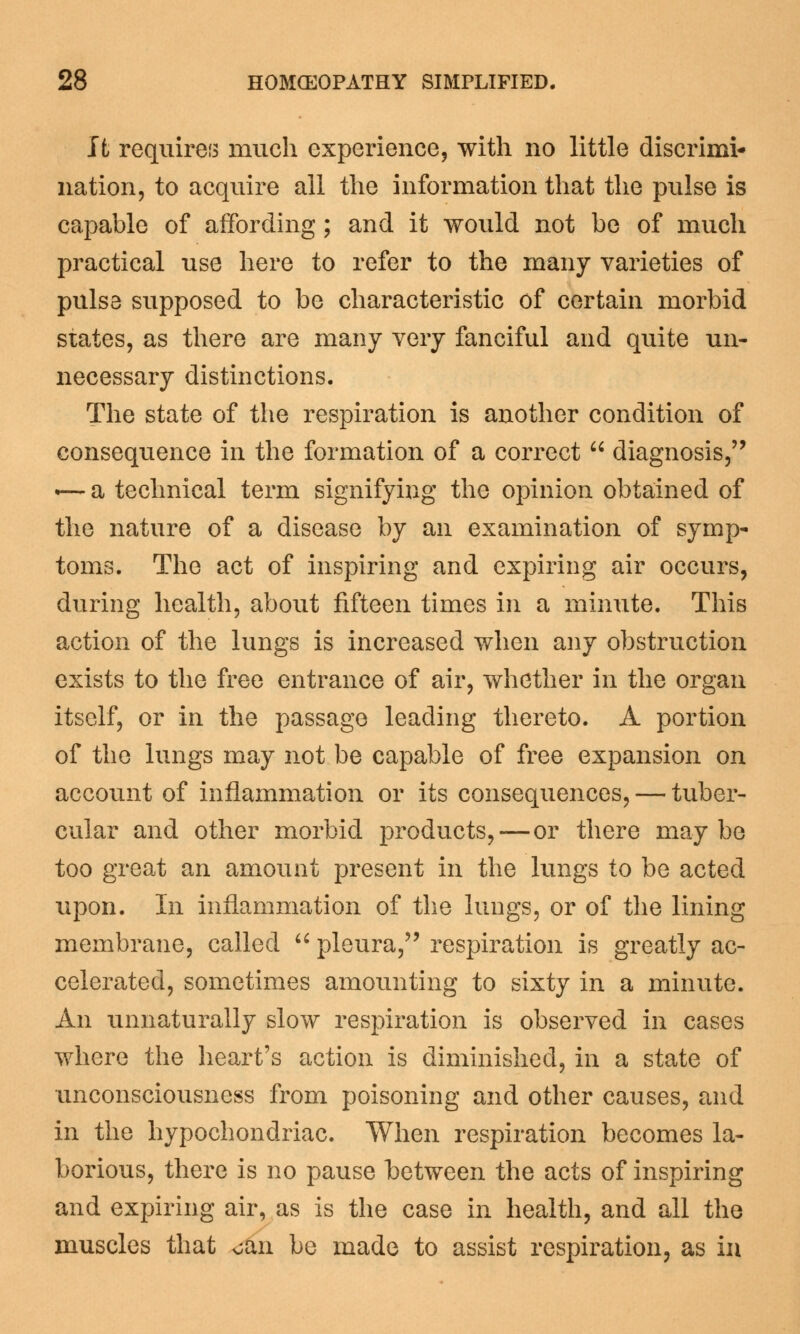 It requires much experience, with no little discrimi* nation, to acquire all the information that the pulse is capable of affording; and it would not be of much practical use here to refer to the many varieties of pulse supposed to be characteristic of certain morbid states, as there are many very fanciful and quite un- necessary distinctions. The state of the respiration is another condition of consequence in the formation of a correct diagnosis, *— a technical term signifying the opinion obtained of the nature of a disease by an examination of symp- toms. The act of inspiring and expiring air occurs, during health, about fifteen times in a minute. This action of the lungs is increased when any obstruction exists to the free entrance of air, whether in the organ itself, or in the passage leading thereto. A portion of the lungs may not be capable of free expansion on account of inflammation or its consequences, — tuber- cular and other morbid products,—or there maybe too great an amount present in the lungs to be acted upon. In inflammation of the lungs, or of the lining membrane, called pleura, respiration is greatly ac- celerated, sometimes amounting to sixty in a minute. An unnaturally slow respiration is observed in cases where the heart's action is diminished, in a state of unconsciousness from poisoning and other causes, and in the hypochondriac. When respiration becomes la- borious, there is no pause between the acts of inspiring and expiring air, as is the case in health, and all the muscles that oan be made to assist respiration, as in