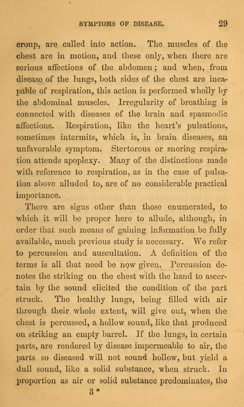 croup, are called into action. The muscles of the chest are in motion, and these only, when there are serious affections of the abdomen; and when, from disease of the lungs, both sides of the chest are inca- pable of respiration, this action is performed wholly by the abdominal muscles. Irregularity of breathing is connected with diseases of the brain and spasmodic affections. Respiration, like the heart's pulsations, sometimes intermits, winch is, in brain diseases, an unfavorable symptom. Stertorous or snoring respira- tion attends apoplexy. Many of the distinctions made with reference to respiration, as in the case of pulsa- tion above alluded to, are of no considerable practical importance. There are signs other tlian those enumerated, to which it will be proper here to allude, although, in order that such means of gaining information be fully available, much previous study is necessary. We refer to percussion and auscultation. A definition of the terms is all that need be iiqw given. Percussion de- notes the striking on the chest with the hand to ascer- tain by the sound elicited the condition of the part struck. The healthy lungs, being filled with air through their whole extent, will give out, when the chest is percussed, a hollow sound, like that produced on striking an empty barrel. If the lungs, in certain parts, are rendered by disease impermeable to air, the parts so diseased will not sound hollow, but yield a dull sound, like a solid substance, when struck. In proportion as air or solid substance predominates, the 3*